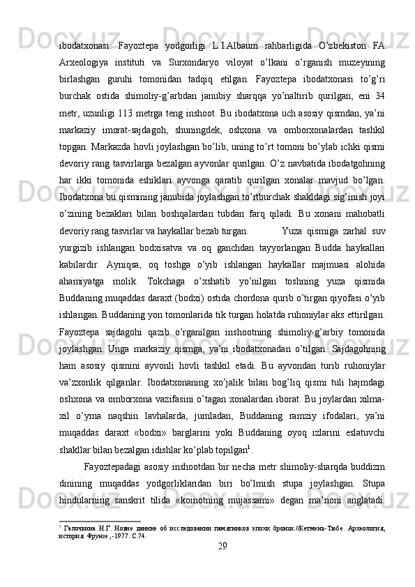 ibodatxonasi.   Fayoztepa   yodgorligi   L.I.Albaum   rahbarligida   O’zbekiston   FA
Arxeologiya   instituti   va   Surxondaryo   viloyat   o’lkani   o’rganish   muzeyining
birlashgan   guruhi   tomonidan   tadqiq   etilgan.   Fayoztepa   ibodatxonasi   to’g’ri
burchak   ostida   shimoliy-g’arbdan   janubiy   sharqqa   yo’naltirib   qurilgan,   eni   34
metr, uzunligi 113 metrga teng inshoot. Bu ibodatxona uch asosiy qismdan, ya’ni
markaziy   imorat-sajdagoh,   shuningdek,   oshxona   va   omborxonalardan   tashkil
topgan. Markazda hovli joylashgan bo’lib, uning to’rt tomoni bo’ylab ichki qismi
devoriy rang tasvirlarga bezalgan ayvonlar qurilgan. O’z navbatida ibodatgohning
har   ikki   tomonida   eshiklari   ayvonga   qaratib   qurilgan   xonalar   mavjud   bo’lgan.
Ibodatxona bu qismining janubida joylashgan to’rtburchak shakldagi sig’inish joyi
o’zining   bezaklari   bilan   boshqalardan   tubdan   farq   qiladi.   Bu   xonani   mahobatli
devoriy rang tasvirlar va haykallar bezab turgan. Yuza   qismiga   zarhal   suv
yurgizib   ishlangan   bodxisatva   va   oq   ganchdan   tayyorlangan   Budda   haykallari
kabilardir.   Ayniqsa,   oq   toshga   o’yib   ishlangan   haykallar   majmuasi   alohida
ahamiyatga   molik.   Tokchaga   o’xshatib   yo’nilgan   toshning   yuza   qismida
Buddaning muqaddas daraxt (bodxi) ostida chordona qurib o’tirgan qiyofasi o’yib
ishlangan. Buddaning yon tomonlarida tik turgan holatda ruhoniylar aks ettirilgan.
Fayoztepa   sajdagohi   qazib   o’rganilgan   inshootning   shimoliy-g’arbiy   tomonida
joylashgan.   Unga   markaziy   qismga,   ya’ni   ibodatxonadan   o’tilgan.   Sajdagohning
ham   asosiy   qismini   ayvonli   hovli   tashkil   etadi.   Bu   ayvondan   turib   ruhoniylar
va’zxonlik   qilganlar.   Ibodatxonaning   xo’jalik   bilan   bog’liq   qismi   tuli   hajmdagi
oshxona va omborxona vazifasini  o’tagan xonalardan iborat. Bu joylardan xilma-
xil   o’yma   naqshin   lavhalarda,   jumladan,   Buddaning   ramziy   ifodalari,   ya’ni
muqaddas   daraxt   «bodxi»   barglarini   yoki   Buddaning   oyoq   izlarini   eslatuvchi
shakllar bilan bezalgan idishlar ko’plab topilgan 1
. 
Fayoztepadagi  asosiy inshootdan bir necha metr shimoliy-sharqda buddizm
dinining   muqaddas   yodgorliklaridan   biri   bo’lmish   stupa   joylashgan.   Stupa
hindularning   sanskrit   tilida   «koinotning   mujassami»   degan   ma’noni   anglatadi.
1
  Галочкина   Н.Г.   Новне   даннне   об   исследовании   памятников   эпохи   бронзи.//Кетмень-Тюбе.   Археология,
история. Фрунзе, -1977.  C.74.
29 