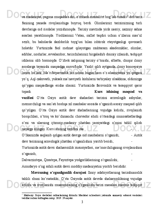 va   madaniyat, yagona muqaddas din, o‘xshash mentalitet bog‘lab turadi» 1
 deb tarix
fanining   yanada   rivojlanishiga   buyruq   berdi.   Olimlarimiz   tariximizning   turli
davrlariga oid risolalar yozishmoqda. Tarixiy mavzuda yirik nasriy, nazmiy sahna
asarlari   yaratilmoqda.   Yoshlarimiz   Vatan,   millat   taqdiri   uchun   o’zlarini   mas’ul
sezib,   bu   bahslarda   daxldorlik   tuyg’usi   bilan   ishtirok   etayotganligi   quvonarli
holatdir.   Yurtimizda   faol   mehnat   qilayotgan   muhtaram   akademiklar,   olimlar,
adiblar, noshirlar, avvalambor, tarixchilarimiz birgalashib doimiy izlanish, tadqiqot
ishlarini   olib   bormoqda.   O’zbek   xalqining   tarixiy   o’tmishi,   albatta,   chuqur   ilmiy
asoslarga tayanishi maqsadga muvofiqdir. Yaxlit qilib aytganda, ilmiy konsepsiya
lozim bo’ladi. Ma’rifatparvarlik biz uchun bugun ham o’z ahamiyatini yo’qotgani
yo’q. Aql-zakovatli, yuksak ma’naviyatli kishilarni tarbiyalay olsakkina, oldimizga
qo’ygan   maqsadlarga   erisha   olamiz.   Yurtimizda   farovonlik   va   taraqqiyot   qaror
topadi. Kurs   ishining   maqsad   va
vazifasi   O’rta   Osiyo   antik   davr   shaharlari   tarixini   arxeologik   ashyolar,
memorchiligi   va   san ’ ati  boshqa xil manbalar asosida o’rganish asosiy maqsad qilib
qo’yilgan.   O’rta   Osiyo   antik   davr   shaharlarining   vujudga   kelishi,   rivojlanish
bosqichlari,   o’troq   va   ko’chmanchi   chorvador   aholi   o’rtasidagi   munosabatlardagi
o’rni   va   ularning   ijtimoiy-madaniy   jihatdan   jamiyatdagi   o’rnini   tahlil   qilish
nazarga olingan.  Kurs   ishining   vazifasi   esa   -
O ’ lkamizda   saqlanib   qolgan   antik   davrga   oid   manbalarni   o ’ rganish ;  -   Antik
davr   tarixining   arxeologik   jihatdan   o ’ rganilishini   yoritib   berish ;  -
Yurtimizda   antik   davri   shaharsozlik   xususiyatlari ,  me ’ morchiligining   rivojlanishini
o ’ rganish ;  -
Dalvarzintepa ,  Qoratepa ,  Fayoztepa   yodgorliklarining   o ’ rganilishi ;  -
Amudaryo   o ‘ ng   sohili   antik   davri   moddiy   madaniyatini   yoritib   berishdir .
Mavzuning   o ’ rganilganlik   darajasi   Ilmiy   adabiyotlarning   tarixshunoslik
tahlili   shuni   ko’rsatadiki,   O’rta   Osiyoda   antik   davrda   shaharsozlikning   vujudga
kelishi va rivojlanishi muammosining o’rganilishi tarixi masalasi  maxsus tadqiqot
1
  Markaziy   Osiyo   davlatlari   rahbarlarining   ikkinchi   Maslahat   uchrashuvi   yakunida   ommaviy   axborot   vositalari
vakillari uchun brifingdan nutqi. 2019. 29-noyabr.
3 