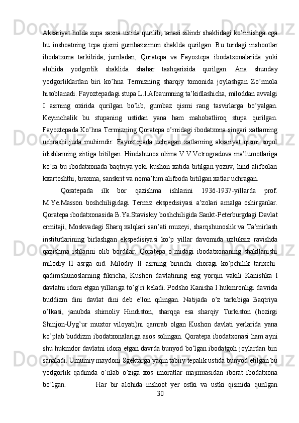 Aksariyat holda supa saxna ustida qurilib, tanasi silindr shaklidagi ko’rinishga ega
bu   inshoatning   tepa   qismi   gumbazsimon   shaklda   qurilgan.   Bu   turdagi   inshootlar
ibodatxona   tarkibida,   jumladan,   Qoratepa   va   Fayoztepa   ibodatxonalarida   yoki
alohida   yodgorlik   shaklida   shahar   tashqarisida   qurilgan.   Ana   shunday
yodgorliklardan   biri   ko’hna   Termizning   sharqiy   tomonida   joylashgan   Zo’rmola
hisoblanadi. Fayoztepadagi stupa L.I.Albaumning ta’kidlashicha, miloddan avvalgi
I   asrning   oxirida   qurilgan   bo’lib,   gumbaz   qismi   rang   tasvirlarga   bo’yalgan.
Keyinchalik   bu   stupaning   ustidan   yana   ham   mahobatliroq   stupa   qurilgan.
Fayoztepada Ko’hna Termizning Qoratepa o’rnidagi ibodatxona singari xatlarning
uchrashi   juda   muhimdir.   Fayoztepada   uchragan   xatlarning   aksariyat   qismi   sopol
idishlarning  sirtiga   bitilgan.   Hindshunos   olima   V.V.Vetrogradova   ma’lumotlariga
ko’ra bu ibodatxonada baqtriya yoki kushon xatida bitilgan yozuv, hind alifbolari
kxartoshthi, braxma, sanskrit va noma’lum alifboda bitilgan xatlar uchragan.
Qoratepada   ilk   bor   qazishma   ishlarini   1936-1937-yillarda   prof.
M.Ye.Masson   boshchiligidagi   Termiz   ekspedisiyasi   a’zolari   amalga   oshirganlar.
Qoratepa ibodatxonasida B.Ya.Staviskiy boshchiligida Sankt-Peterburgdagi Davlat
ermitaji, Moskvadagi Sharq xalqlari san’ati muzeyi, sharqshunoslik va Ta’mirlash
institutlarining   birlashgan   ekspedisiyasi   ko’p   yillar   davomida   uzluksiz   ravishda
qazishma   ishlarini   olib   bordilar.   Qoratepa   o’rnidagi   ibodatxonaning   shakllanishi
milodiy   II   asrga   oid.   Milodiy   II   asrning   birinchi   choragi   ko’pchilik   tarixchi-
qadimshunoslarning   fikricha,   Kushon   davlatining   eng   yorqin   vakili   Kanishka   I
davlatni idora etgan yillariga to’g’ri keladi. Podsho Kanisha I hukmronligi davrida
buddizm   dini   davlat   dini   deb   e’lon   qilingan.   Natijada   o’z   tarkibiga   Baqtriya
o’lkasi,   janubda   shimoliy   Hindiston,   sharqqa   esa   sharqiy   Turkiston   (hozirgi
Shinjon-Uyg’ur   muxtor   viloyati)ni   qamrab   olgan   Kushon   davlati   yerlarida   yana
ko’plab buddizm ibodatxonalariga asos solingan. Qoratepa ibodatxonasi ham ayni
shu hukmdor davlatni idora etgan davrda bunyod bo’lgan ibodatgoh joylardan biri
sanaladi. Umumiy maydoni 8gektarga yaqin tabiiy tepalik ustida bunyod etilgan bu
yodgorlik   qadimda   o’nlab   o’ziga   xos   imoratlar   majmuasidan   iborat   ibodatxona
bo’lgan.  Har   bir   alohida   inshoot   yer   ostki   va   ustki   qismida   qurilgan
30 