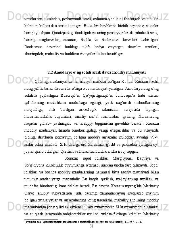 xonalardan, jumladan, peshayvonli hovli, aylanma yoo’lakli ibodatgoh va bir-ikki
kohinlar   kulbasidan   tashkil   topgan.   Bu’zi   bir   hovlilarda   kichik   hajmdagi   stupalar
ham joylashgan. Qoratepadagi ibodatgoh va uning peshayvonlarida mhobatli rang-
barang   rangtasvirlar,   xususan,   Budda   va   Bodxisatva   tasvirlari   tushirilgan.
Ibodatxona   devorlari   buddaga   tuhfa   hadya   etayotgan   shaxslar   suratlari,
shuningdek, mahalliy va buddizm rivoyatlari bilan bezatilgan.
2.2 Amudaryo o‘ng sohili antik davri moddiy madaniyati
Qadimgi   madaniyat   va   ma‘naviyat   markazi   bo’lgan   Ko’hna   Xorazm   necha
ming   yillik   tarixi   davomida   o’ziga   xos   madaniyat   yaratgan.   Amudaryoning   o’ng
sohilida   joylashgan   Bozorqal‘a,   Qo’yqirilganqal‘a,   Jonbosqal‘a   kabi   shahar
qal‘alarning   mustahkam   mudofaaga   egaligi,   yirik   sug’orish   inshootlarining
mavjudligi,   olib   borilgan   arxeologik   izlanishlar   natijasida   topilgan
hunarmandchilik   buyumlari,   amaliy   san‘at   namunalari   qadimgi   Xorazmning
naqadar   gullab–   yashnagani   va   taraqqiy   topganidan   guvohlik   beradi 1
.   Xorazm
moddiy   madaniyati   hamda   binokorligidagi   yangi   o’zgarishlar   va   bu   viloyatda
oldingi   davrlarda   noma‘lum   bo’lgan   moddiy   an‘analar   miloddan   avvalgi   VI-V
asrlar   bilan   sanaladi.   SHu   davrga   oid   Xorazmda   g’isht   va   paxsadan   qurilgan   uy-
joylar qazib ochilgan. Qurilish va hunarmandchilik ancha rivoj topgan. 
Xorazm   sopol   idishlari   Marg’iyona,   Baqtriya   va
So’g’diyona kulolchilik buyumlariga o’xshab, ulardan uncha farq qilmaydi. Sopol
idishlari   va   boshqa   moddiy   manbalarning   hammasi   bitta   asosiy   xususiyati   bilan
umumiy   madaniyatga   mansubdir.   Bu   haqda   qurilish,   uy-joylarning   tuzilishi   va
mudofaa  binokorligi  ham  dalolat  beradi. Bu davrda Xorazm  tuprog’ida Markaziy
Osiyo   janubiy   viloyatlarida   juda   qadimgi   zamonlardayoq   rivojlanib   ma‘lum
bo’lgan  xususiyatlar  va  an‘analarning  keng  tarqalishi,  mahalliy  aholining moddiy
madaniyatiga joriy qilinishi qiziqarli ilmiy muammodir. SHu muammoni o’rganish
va   aniqlash   jarayonida   tadqiqotchilar   turli   xil   xulosa-fikrlarga   keldilar.   Markaziy
1
 Гулямов Я.Г. История орошения Хорезма с древнейших времен до нашихдней.-Т., 1957.  C .113.
31 