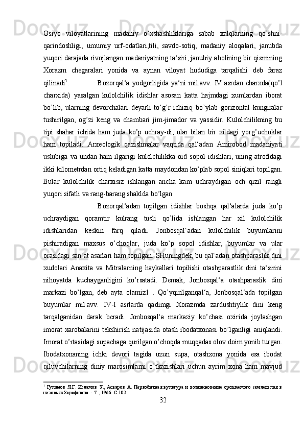 Osiyo   viloyatlarining   madaniy   o’xshashliklariga   sabab   xalqlarning   qo’shni-
qarindoshligi,   umumiy   urf-odatlari,tili,   savdo-sotiq,   madaniy   aloqalari,   janubda
yuqori darajada rivojlangan madaniyatning ta‘siri, janubiy aholining bir qismining
Xorazm   chegaralari   yonida   va   aynan   viloyat   hududiga   tarqalishi   deb   faraz
qilinadi 1
. Bozorqal‘a  yodgorligida  ya‘ni   mil.avv.   IV  asrdan   charxda(qo’l
charxida)   yasalgan   kulolchilik   idishlar   asosan   katta   hajmdagi   xumlardan   iborat
bo’lib,   ularning   devorchalari   deyarli   to’g’r   ichiziq   bo’ylab   gorizontal   kungiralar
tushirilgan,   og’zi   keng   va   chambari   jim-jimador   va   yassidir.   Kulolchilikning   bu
tipi   shahar   ichida   ham   juda   ko’p   uchray-di,   ular   bilan   bir   xildagi   yorg’uchoklar
ham   topiladi.   Arxeologik   qazishmalar   vaqtida   qal‘adan   Amirobod   madaniyati
uslubiga   va  undan   ham   ilgarigi   kulolchilikka   oid  sopol   idishlari,   uning  atrofidagi
ikki kilometrdan ortiq keladigan katta maydondan ko’plab sopol siniqlari topilgan.
Bular   kulolchilik   charxisiz   ishlangan   ancha   kam   uchraydigan   och   qizil   rangli
yuqori sifatli va rang-barang shaklda bo’lgan. 
Bozorqal‘adan   topilgan   idishlar   boshqa   qal‘alarda   juda   ko’p
uchraydigan   qoramtir   kulrang   tusli   qo’lida   ishlangan   har   xil   kulolchilik
idishlaridan   keskin   farq   qiladi.   Jonbosqal‘adan   kulolchilik   buyumlarini
pishiradigan   maxsus   o’choqlar,   juda   ko’p   sopol   idishlar,   buyumlar   va   ular
orasidagi san‘at asarlari ham topilgan. SHuningdek, bu qal‘adan otashparaslik dini
xudolari   Anaxita   va   Mitralarning   haykallari   topilishi   otashparastlik   dini   ta‘sirini
nihoyatda   kuchayganligini   ko’rsatadi.   Demak,   Jonbosqal‘a   otashparaslik   dini
markazi   bo’lgan,   deb   ayta   olamiz1   .   Qo’yqirilganqal‘a,   Jonbosqal‘ada   topilgan
buyumlar   mil.avv.   IV-I   asrlarda   qadimgi   Xorazmda   zardushtiylik   dini   keng
tarqalganidan   darak   beradi.   Jonbosqal‘a   markaziy   ko’chasi   oxirida   joylashgan
imorat   xarobalarini   tekshirish   natijasida   otash   ibodatxonasi   bo’lganligi   aniqlandi.
Imorat o’rtasidagi supachaga qurilgan o’choqda muqqadas olov doim yonib turgan.
Ibodatxonaning   ichki   devori   tagida   uzun   supa,   otashxona   yonida   esa   ibodat
qiluvchilarning   diniy   marosimlarni   o’tkazishlari   uchun   ayrim   xona   ham   mavjud
1
  Гулямов   Я.Г.  Исламов   У.,  Аскаров   А.   Первобнтная   культура   и   возникновение   орошаемого   земледелия  в
низовьях Зарафшана. - Т., 1966.  C.102.
32 