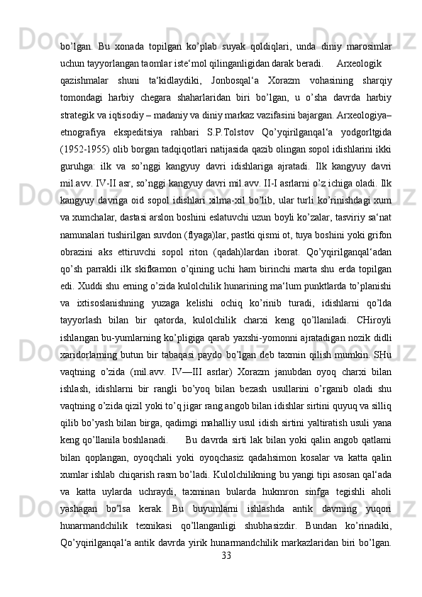 bo’lgan.   Bu   xonada   topilgan   ko’plab   suyak   qoldiqlari,   unda   diniy   marosimlar
uchun tayyorlangan taomlar iste‘mol qilinganligidan darak beradi. Arxeologik
qazishmalar   shuni   ta‘kidlaydiki,   Jonbosqal‘a   Xorazm   vohasining   sharqiy
tomondagi   harbiy   chegara   shaharlaridan   biri   bo’lgan,   u   o’sha   davrda   harbiy
strategik va iqtisodiy – madaniy va diniy markaz vazifasini bajargan. Arxeologiya–
etnografiya   ekspeditsiya   rahbari   S.P.Tolstov   Qo’yqirilganqal‘a   yodgorltgida
(1952-1955) olib borgan tadqiqotlari natijasida qazib olingan sopol idishlarini ikki
guruhga:   ilk   va   so’nggi   kangyuy   davri   idishlariga   ajratadi.   Ilk   kangyuy   davri
mil.avv. IV-II asr, so’nggi kangyuy davri mil.avv. II-I asrlarni o’z ichiga oladi. Ilk
kangyuy  davriga   oid  sopol   idishlari   xilma-xil   bo’lib,  ular   turli   ko’rinishdagi   xum
va xumchalar, dastasi arslon boshini eslatuvchi uzun boyli ko’zalar, tasviriy sa‘nat
namunalari tushirilgan suvdon (flyaga)lar, pastki qismi ot, tuya boshini yoki grifon
obrazini   aks   ettiruvchi   sopol   riton   (qadah)lardan   iborat.   Qo’yqirilganqal‘adan
qo’sh   parrakli   ilk   skifkamon   o’qining   uchi   ham   birinchi   marta   shu   erda   topilgan
edi. Xuddi shu erning o’zida kulolchilik hunarining ma‘lum punktlarda to’planishi
va   ixtisoslanishning   yuzaga   kelishi   ochiq   ko’rinib   turadi,   idishlarni   qo’lda
tayyorlash   bilan   bir   qatorda,   kulolchilik   charxi   keng   qo’llaniladi.   CHiroyli
ishlangan bu-yumlarning ko’pligiga qarab yaxshi-yomonni ajratadigan nozik didli
xaridorlarning   butun   bir   tabaqasi   paydo   bo’lgan   deb   taxmin   qilish   mumkin.   SHu
vaqtning   o’zida   (mil.avv.   IV—III   asrlar)   Xorazm   janubdan   oyoq   charxi   bilan
ishlash,   idishlarni   bir   rangli   bo’yoq   bilan   bezash   usullarini   o’rganib   oladi   shu
vaqtning o’zida qizil yoki to’q jigar rang angob bilan idishlar sirtini quyuq va silliq
qilib bo’yash bilan birga, qadimgi mahalliy usul idish sirtini yaltiratish usuli yana
keng qo’llanila boshlanadi. Bu  davrda  sirti   lak  bilan  yoki   qalin  angob  qatlami
bilan   qoplangan,   oyoqchali   yoki   oyoqchasiz   qadahsimon   kosalar   va   katta   qalin
xumlar ishlab chiqarish rasm bo’ladi. Kulolchilikning bu yangi tipi asosan qal‘ada
va   katta   uylarda   uchraydi,   taxminan   bularda   hukmron   sinfga   tegishli   aholi
yashagan   bo’lsa   kerak.   Bu   buyumlarni   ishlashda   antik   davrning   yuqori
hunarmandchilik   texnikasi   qo’llanganligi   shubhasizdir.   Bundan   ko’rinadiki,
Qo’yqirilganqal‘a antik davrda yirik hunarmandchilik markazlaridan  biri  bo’lgan.
33 