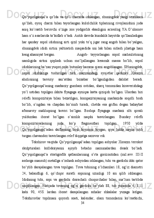 Qo’yqirilganqal‘a   qo’lda   va   qo’l   charxida   ishlangan,   shuningdek   yangi   texnikani
qo’llab,   oyoq   charxi   bilan   tayorlangan   kulolchilik   tiplarining   rivojlanishini   juda
aniq   ko’rsatib   beruvchi   o’ziga   xos   yodgorlik   ekanligini   arxeolog   YA.G’ulomov
ham o’z asarlarida ta‘kidlab o’tadi. Antik davrda kundalik hayotda qo’llaniladigan
har   qanday   sopol   idishning   sirti   qizil   yoki   to’q   jigar   rang  angob   bilan  bo’yalgan,
shuningdek   idish   sirtini   yaltiratish   maqsadida   uni   lak   bilan   sirlash   jihatiga   ham
keng ahamiyat bergan.  Angob-   tayyorlangan   sopol   mahsulotining
namligida   sirtini   qoplash   uchun   mo’ljallangan   keramik   massa   bo’lib,   sopol
idishlarining ba‘zan yuqori yoki butunlay hamma qismi angoblangan. SHuningdek,
sopol   idishlariga   tushirilgan   turli   mazmundagi   syujetlar   qadimiy   Xorazm
aholisining   tasviriy   san‘atdan   boxabar   bo’lganligidan   dalolat   beradi.
Qo’yqrilganqal‘aning   markaziy   gumbazi   ostidan,   sharq   tomonidan   kiraverishdagi
yo’l   ustidan   topilgan   ikkita   flyagaga   ayniqsa   katta   qiziqish   bo’lgan.   Ulardan   biri
relefli   kompozitsiya   bilan   bezatilgan,   kompazitsiyaning   markazida   soqolli   bosh
bo’lib,   o’ngdan   va   chapdan   ko’rinib   turadi,   chetda   esa   grifon   degan   bahaybat
afsonaviy   mahluqning   tasviri   bo’lgan.   Boshqa   flyagaga   markazi   olti   qirrali
yulduzdan   iborat   bo’lgan   o’simlik   naqshi   tasvirlangan.   Bunday   relefli
kompozitsiyalarning   juda   ko’p   fragmentlari   topilgan.   1950   yilda
Qo’yqirilganqal‘adan   skiflarning   bosh   kiyimini   kiygan,   qiya   holda   nayza   tutib
turgan chavandoz tasvirlangan relef diqqatga sazovor edi. 
Tekshiruv   vaqtida   Qo’yqirilganqal‘adan   topilgan   ashyolar   Xorazm   terrokot
skulpturalari   kolleksiyasini   ajoyib   bebaho   namunalardan   desak   bo’ladi.
Qo’yqirilganqal‘a   stratigrafik   qatlamlarining   o’rta   gorizontidan   (mil.avv.   III-II
asrlarga mansub) metallga o’xshash ashyodan ishlangan, tubi va gardishi ikki qator
bo’ylib   darajalangan   tova   topilgan.   Tova   tubining   o’lchamlari   18,   og’iz   diametri
24,   balandligi   6,   qo’chqor   suratli   sopining   uzunligi   10   sm   qilib   ishlangan.
Idishning   tubi,   sopi   va   gardishi   doirachali   chuqurchalar   bilan,   ma‘lum   tartibda
naqshlangan.   Natijada   tovaning   og’zi   gardishi   bo’ylab   88,   tub   yuzasida   4,   8,11
kabi   90,   45S.   lardan   iborat   darajalangan   sohalar   shkalalar   yuzaga   kelgan.
Tekshiruvlar   topilmani   quyosh   soati,   kalendar,   olam   tomonlarini   ko’rsatkichi,
34 