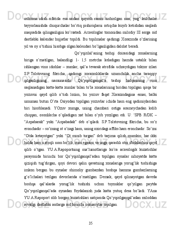 oshxona   idish   sifatida   esa   undan   quyosh   ramzi   tushirilgan   non,   yog’   kulchalar
tayyorlanishda chuqurchalar bo’rtiq pishiriqlarni ortiqcha kuyib ketishdan saqlash
maqsadida   qilinganligini   ko’rsatadi.   Arxeologlar   tomonidan   milodiy  III   asrga   oid
dastlabki   kalendar   hujjatlar   topildi.   Bu   topilmalar   qadimgi   Xorazmda   o’zlarining
yil va oy o’tishini hisobga olgan kalendari bo’lganligidan dalolat beradi. 
Qo’yqirilal‘aning   tashqi   doirasidagi   xonalarning
biriga   o’rnatilgan,   balandligi   1-   1,5   metrcha   keladigan   hamda   ustalik   bilan
ishlangan   vino  idishlar   –  xumlar,  qal‘a   tevarak  atrofida   uchraydigan   tokzor   izlari
S.P.Tolstovning   fikricha,   qadimgi   xorazmliklarda   uzumchilik   ancha   taraqqiy
qilganligining   namunasidir.   Qo’yqirilganqal‘a   tashqi   halqasining   vino
saqlanadigan katta-katta xumlar bilan to’la xonalarining biridan topilgan qisqa bir
yozuvni   qayd   qilib   o’tish   lozim,   bu   yozuv   faqat   Xorazmdagina   emas,   balki
umuman  butun   O’rta   Osiyodan   topilgan   yozuvlar   ichida   ham   eng  qadimiylaridan
biri   hisoblanadi.   YOzuv   xumga,   uning   chambari   ostiga   arameychadan   kelib
chiqqan,   osonlikcha   o’qiladigan   xat   bilan   o’yib   yozilgan   edi.   U:   ‘SPB   R/DK   –
“Aspabarak”   yoki   “Aspabadak”   deb   o’qiladi.   S.P.Tolstovning   fikricha,   bu   so’z
eronchadir – so’zning ot o’zagi ham, uning oxiridagi affiks ham eronchadir. So’zni
“Otda   ketayotgan”   yoki   “Ot   minib   turgan”   deb   tarjima   qilish   mumkin;   har   ikki
holda ham u atoqli nom bo’lib, xum egasini va unga qarashli otni ifodalashini qayd
qilib   o’tgan.   YU.A.Rapoportning   ma‘lumotlariga   ko’ra   arxeologik   kuzatishlar
jarayonida   birinchi   bor   Qo’yqirilganqal‘adan   topilgan   oynalar   nihoyatda   katta
qiziqish   tug’dirgan,   quyi   devori   qalin   qavatning   xonalariga   yorug’lik   tushishiga
imkon   bergan   bu   oynalar   shimoliy   gumbazdan   boshqa   hamma   gumbazlarning
g’o’lchalari   terilgan   devorlarida   o’rnatilgan.   Demak,   qayd   qilinayotgan   davrda
boshqa   qal‘alarda   yorug’lik   tushishi   uchun   tuynuklar   qo’yilgan   paytda
Qo’yqirilganqal‘ada   oynadan   foydalanish   juda   katta   yutuq   desa   bo’ladi.   YAna
YU.A.Rapoport olib borgan kuzatishlari natijasida Qo’yqirilganqal‘adan miloddan
avvalgi dastlabki asrlarga oid birinchi ossuariylar topilgan.
35 