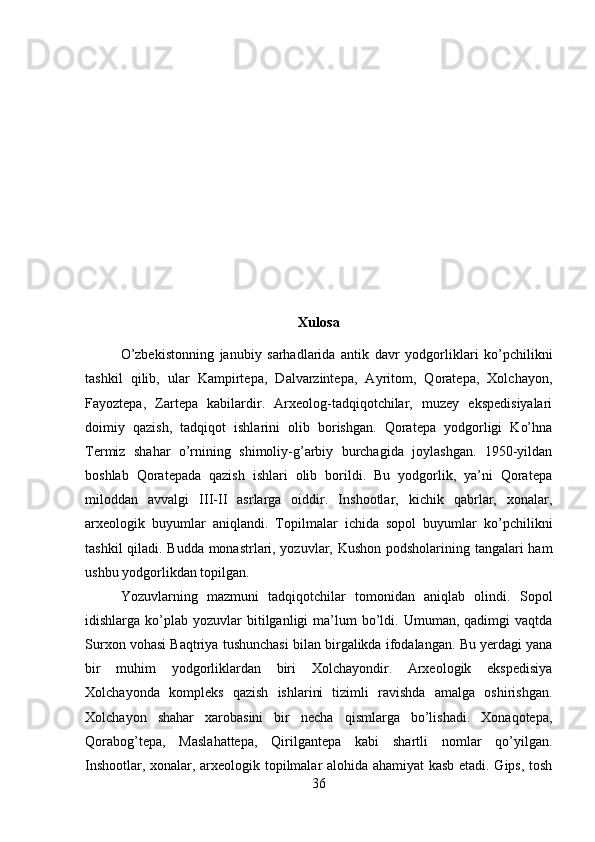 Xulosa
O’zbekistonning   janubiy   sarhadlarida   antik   davr   yodgorliklari   ko’pchilikni
tashkil   qilib,   ular   Kampirtepa,   Dalvarzintepa,   Ayritom,   Qoratepa,   Xolchayon,
Fayoztepa,   Zartepa   kabilardir.   Arxeolog-tadqiqotchilar,   muzey   ekspedisiyalari
doimiy   qazish,   tadqiqot   ishlarini   olib   borishgan.   Qoratepa   yodgorligi   Ko’hna
Termiz   shahar   o’rnining   shimoliy-g’arbiy   burchagida   joylashgan.   1950-yildan
boshlab   Qoratepada   qazish   ishlari   olib   borildi.   Bu   yodgorlik,   ya’ni   Qoratepa
miloddan   avvalgi   III-II   asrlarga   oiddir.   Inshootlar,   kichik   qabrlar,   xonalar,
arxeologik   buyumlar   aniqlandi.   Topilmalar   ichida   sopol   buyumlar   ko’pchilikni
tashkil qiladi. Budda monastrlari, yozuvlar, Kushon podsholarining tangalari ham
ushbu yodgorlikdan topilgan. 
Yozuvlarning   mazmuni   tadqiqotchilar   tomonidan   aniqlab   olindi.   Sopol
idishlarga  ko’plab   yozuvlar  bitilganligi  ma’lum   bo’ldi.  Umuman,  qadimgi   vaqtda
Surxon vohasi Baqtriya tushunchasi bilan birgalikda ifodalangan. Bu yerdagi yana
bir   muhim   yodgorliklardan   biri   Xolchayondir.   Arxeologik   ekspedisiya
Xolchayonda   kompleks   qazish   ishlarini   tizimli   ravishda   amalga   oshirishgan.
Xolchayon   shahar   xarobasini   bir   necha   qismlarga   bo’lishadi.   Xonaqotepa,
Qorabog’tepa,   Maslahattepa,   Qirilgantepa   kabi   shartli   nomlar   qo’yilgan.
Inshootlar, xonalar, arxeologik topilmalar alohida ahamiyat kasb etadi. Gips, tosh
36 