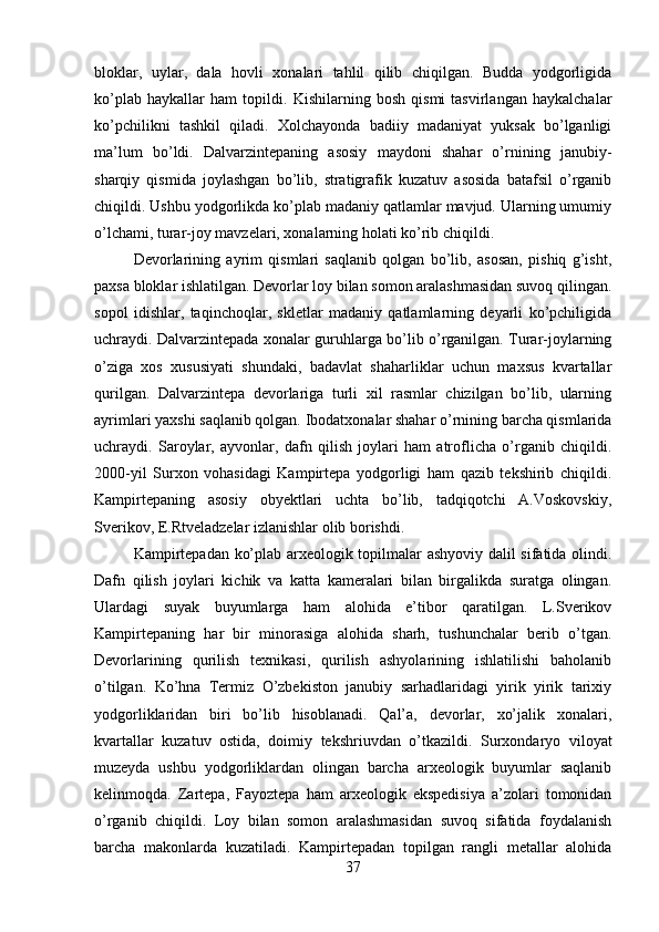 bloklar,   uylar,   dala   hovli   xonalari   tahlil   qilib   chiqilgan.   Budda   yodgorligida
ko’plab   haykallar   ham   topildi.   Kishilarning   bosh   qismi   tasvirlangan   haykalchalar
ko’pchilikni   tashkil   qiladi.   Xolchayonda   badiiy   madaniyat   yuksak   bo’lganligi
ma’lum   bo’ldi.   Dalvarzintepaning   asosiy   maydoni   shahar   o’rnining   janubiy-
sharqiy   qismida   joylashgan   bo’lib,   stratigrafik   kuzatuv   asosida   batafsil   o’rganib
chiqildi. Ushbu yodgorlikda ko’plab madaniy qatlamlar mavjud. Ularning umumiy
o’lchami, turar-joy mavzelari, xonalarning holati ko’rib chiqildi. 
Devorlarining   ayrim   qismlari   saqlanib   qolgan   bo’lib,   asosan,   pishiq   g’isht,
paxsa bloklar ishlatilgan. Devorlar loy bilan somon aralashmasidan suvoq qilingan.
sopol   idishlar,   taqinchoqlar,   skletlar   madaniy   qatlamlarning   deyarli   ko’pchiligida
uchraydi. Dalvarzintepada xonalar guruhlarga bo’lib o’rganilgan. Turar-joylarning
o’ziga   xos   xususiyati   shundaki,   badavlat   shaharliklar   uchun   maxsus   kvartallar
qurilgan.   Dalvarzintepa   devorlariga   turli   xil   rasmlar   chizilgan   bo’lib,   ularning
ayrimlari yaxshi saqlanib qolgan. Ibodatxonalar shahar o’rnining barcha qismlarida
uchraydi.   Saroylar,   ayvonlar,   dafn   qilish   joylari   ham   atroflicha   o’rganib   chiqildi.
2000-yil   Surxon   vohasidagi   Kampirtepa   yodgorligi   ham   qazib   tekshirib   chiqildi.
Kampirtepaning   asosiy   obyektlari   uchta   bo’lib,   tadqiqotchi   A.Voskovskiy,
Sverikov, E.Rtveladzelar izlanishlar olib borishdi. 
Kampirtepadan ko’plab arxeologik topilmalar ashyoviy dalil sifatida olindi.
Dafn   qilish   joylari   kichik   va   katta   kameralari   bilan   birgalikda   suratga   olingan.
Ulardagi   suyak   buyumlarga   ham   alohida   e’tibor   qaratilgan.   L.Sverikov
Kampirtepaning   har   bir   minorasiga   alohida   sharh,   tushunchalar   berib   o’tgan.
Devorlarining   qurilish   texnikasi,   qurilish   ashyolarining   ishlatilishi   baholanib
o’tilgan.   Ko’hna   Termiz   O’zbekiston   janubiy   sarhadlaridagi   yirik   yirik   tarixiy
yodgorliklaridan   biri   bo’lib   hisoblanadi.   Qal’a,   devorlar,   xo’jalik   xonalari,
kvartallar   kuzatuv   ostida,   doimiy   tekshriuvdan   o’tkazildi.   Surxondaryo   viloyat
muzeyda   ushbu   yodgorliklardan   olingan   barcha   arxeologik   buyumlar   saqlanib
kelinmoqda.   Zartepa,   Fayoztepa   ham   arxeologik   ekspedisiya   a’zolari   tomonidan
o’rganib   chiqildi.   Loy   bilan   somon   aralashmasidan   suvoq   sifatida   foydalanish
barcha   makonlarda   kuzatiladi.   Kampirtepadan   topilgan   rangli   metallar   alohida
37 