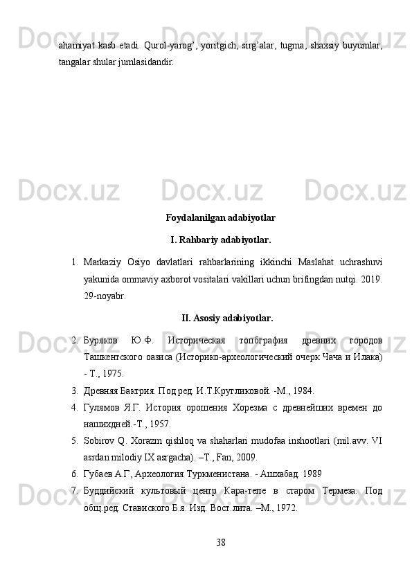 ahamiyat   kasb   etadi.   Qurol-yarog’,   yoritgich,   sirg’alar,   tugma,   shaxsiy   buyumlar,
tangalar shular jumlasidandir.
Foydalanilgan adabiyotlar
I. Rahbariy adabiyotlar.
1. Markaziy   Osiyo   davlatlari   rahbarlarining   ikkinchi   Maslahat   uchrashuvi
yakunida ommaviy axborot vositalari vakillari uchun brifingdan nutqi. 2019.
29-noyabr.
II. Asosiy adabiyotlar.
2. Буряков   Ю.Ф.   Историческая   топбграфия   древних   городов
Ташкентского оазиса (Историко-археологический очерк Чача и Илака)
- Т., 1975.
3. Древняя Бактрия. Под ред. И.Т.Кругликовой. -М., 1984.
4. Гулямов   Я.Г.   История   орошения   Хорезма   с   древнейших   времен   до
нашихдней.-Т., 1957.
5. Sobirov  Q. Xorazm   qishloq va  shaharlari   mudofaa  inshootlari  (mil.avv. VI
asrdan milodiy IX asrgacha). –T., Fan, 2009.
6. Губаев А.Г, Археология Туркменистана. - Ашхабад. 1989
7. Буддийский   культовый   центр   Кара-тепе   в   старом   Термеза.   Под
общ.ред. Ставиского Б.я. Изд. Вост.лита. –М., 1972.
38 