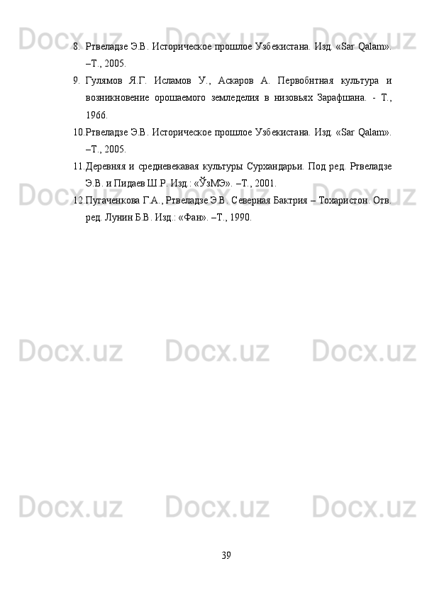 8. Ртвеладзе Э.В. Историческое прошлое Узбекистана. Изд. «Sar Qalam».
–Т., 2005.
9. Гулямов   Я.Г.   Исламов   У.,   Аскаров   А.   Первобнтная   культура   и
возникновение   орошаемого   земледелия   в   низовьях   Зарафшана.   -   Т.,
1966.
10. Ртвеладзе Э.В. Историческое прошлое Узбекистана. Изд. «Sar Qalam».
–Т., 2005.
11. Деревняя   и   средневекавая   культуры   Сурхандарьи.   Под   ред.   Ртвеладзе
Э.В. и Пидаев Ш.Р. Изд.: «ЎзМЭ». –Т., 2001.
12. Пугаченкова Г.А., Ртвеладзе Э.В. Северная Бактрия – Тохаристон. Отв.
ред. Лунин Б.В. Изд.: «Фан». –Т., 1990.
39 