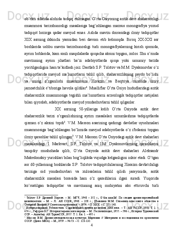 ob’ekti sifatida alohida tadqiq etilmagan. O’rta Osiyoning antik davr shaharsozligi
muammosi   tarixshunosligi   masalasiga   bag’ishlangan   maxsus   monografiya   yoxud
tadqiqot   hozirga   qadar   mavjud   emas.   Aslida   mavzu   doirasidagi   ilmiy   tadqiqotlar
XIX   asrning   ikkinchi   yarmidan   beri   davom   etib   kelmoqda.   Biroq   XX-XXI   asr
boshlarida   ushbu   mavzu   tarixshunosligi   turli   monografiyalarning   kirish   qismida,
ayrim boblarida, kam sonli maqolalarda qisqacha aksini topgan, xolos. Shu o’rinda
mavzuning   ayrim   jihatlari   ba’zi   adabiyotlarda   qisqa   yoki   umumiy   tarzda
yoritilganligini ham ta’kidlash joiz. Dastlab S.P. Tolstov va M.M. Dyakonovlar o’z
tadqiqotlarida   mavjud   ma’lumotlarni   tahlil   qilib,   shaharsozlikning   paydo   bo’lishi
va   uning   o’rganilishi   muammosini   Xorazm   va   Baqtriya   misolida   ilmiy
jamoatchilik e’tiboriga havola qildilar 1
. Mualliflar O’rta Osiyo hududlaridagi antik
shaharsozlik   muammosiga   tegishli   ma’lumotlarni   arxeologik   tadqiqotlar   natijalari
bilan qiyoslab, adabiyotlarda mavjud yondashuvlarni tahlil qilganlar.
XX   asrning   50-yillariga   kelib   O’rta   Osiyoda   antik   davr
shaharsozlik   tarixi   o’rganilishining   ayrim   masalalari   umumlashma   tadqiqotlarda
qisman   o’z   aksini   topdi 2
.   V.M.   Masson   asarining   qadimgi   davlatlar   uyushmalari
muammosiga   bag’ishlangan   bo’limida   mavjud   adabiyotlarda   o’z   ifodasini   topgan
ilmiy qarashlar tahlil qilingan 3
. V.M. Masson O’rta Osiyodagi antik davr shaharlari
masalasidagi   I.   Markvart,   S.P.   Tolstov   va   I.M.   Dyakonovlarning   qarashlarini
tanqidiy   mushohada   qilib,   O’rta   Osiyoda   antik   davr   shaharlari   Aleksandr
Makedonskiy yurishlari bilan bog’liqlikda vujudga kelganligini inkor etadi. O’tgan
asr 60-yillarining boshlarida S.P. Tolstov tadqiqotchilarning Xorazm davlatchiligi
tarixiga   oid   yondashuvlari   va   xulosalarini   tahlil   qilish   jarayonida,   antik
shaharsozlik   masalasi   borasida   ham   o’z   qarashlarini   ilgari   suradi.   Yuqorida
ko’rsatilgan   tadqiqotlar   va   mavzuning   aniq   mohiyatini   aks   ettiruvchi   turli
1
  Tolstov   S.P.   Древний   Хорезм.   –   М.:   МГУ,   1948   –   352   с.;   O’sha   muallif.   По   следам   древнехорезмийской
цивилизатсии.   –   М.   –   Л.:   АН   СССР,   1948.   –   328   с.;   ДЪяконов   М.М.   Сложениэ   классового   обшества   в
Северной Бактрии // Советская археология. – 1954. – Т. ХИХ. – С. 121-140.
2
  История народов Узбекистана. С древнейших времен  до начала ХВИ века. – Т.: АН УзССР, 1950. Т. 1. –
474 с.; Гафуров Б.Г. История таджикского народа. – М.: Госполитиздат, 1955. – 596 с.; История Туркменской
ССР. – Ашхабад: АН ТуркмССР, 1957. Т. 1. Кн. 1. – 495 с
3
  Массон   В.М.   Древнеземледелъческая   кулътура   Маргиани   //   Материали   и   исследования   по   археологии
СССР. (Далеэ МИА). – М., 1959. – № 73. – С. 123-132.
4 