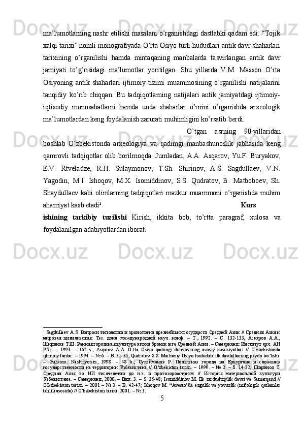 ma’lumotlarning nashr etilishi masalani o’rganishdagi dastlabki qadam edi. “Tojik
xalqi tarixi” nomli monografiyada O’rta Osiyo turli hududlari antik davr shaharlari
tarixining   o’rganilishi   hamda   mintaqaning   manbalarda   tasvirlangan   antik   davr
jamiyati   to’g’risidagi   ma’lumotlar   yoritilgan.   Shu   yillarda   V.M.   Masson   O’rta
Osiyoning   antik   shaharlari   ijtimoiy   tizimi   muammosining   o’rganilishi   natijalarini
tanqidiy   ko’rib   chiqqan.   Bu   tadqiqotlarning   natijalari   antik   jamiyatdagi   ijtimoiy-
iqtisodiy   munosabatlarni   hamda   unda   shaharlar   o’rnini   o’rganishda   arxeologik
ma’lumotlardan keng foydalanish zarurati muhimligini ko’rsatib berdi.
O’tgan   asrning   90-yillaridan
boshlab   O’zbekistonda   arxeologiya   va   qadimgi   manbashunoslik   jabhasida   keng
qamrovli   tadqiqotlar   olib   borilmoqda.   Jumladan,   A.A.   Asqarov,   Yu.F.   Buryakov,
E.V.   Rtveladze,   R.H.   Sulaymonov,   T.Sh.   Shirinov,   A.S.   Sagdullaev,   V.N.
Yagodin,   M.I.   Ishoqov,   M.X.   Isomiddinov,   S.S.   Qudratov,   B.   Matboboev,   Sh.
Shaydullaev kabi olimlarning tadqiqotlari mazkur muammoni o’rganishda muhim
ahamiyat kasb etadi 1
. Kurs
ishining   tarkibiy   tuzilishi   Kirish ,   ikkita   bob ,   to ’ rtta   paragraf ,   xulosa   va
foydalanilgan   adabiyotlardan   iborat .
1
  Sagdullaev   A . S . Вопроси типологии и хронологии древнейших государств Средней Азии // Средняя Азия и
мировая   цивилизация:   Тез.   докл.   международной   науч.   конф.   –   Т.,   1992.   –   С.   132-133;   Аскаров   А.А.,
Ширинов Т.Ш. Ранняя городская кулътура эпохи бронзи юга Средней Азии. – Самарканд: Институт арх. АН
РУз.   –   1993.   –   162   s .;   Asqarov   A . A .   O ’ rta   Osiyo   qadimgi   dunyosining   asosiy   xususiyatlari   //   O ’ zbekistonda
ijtimoiy   fanlar . – 1994. – № 6. –  B . 31-35;  Qudratov   S . S .  Markaziy   Osiyo   hududida   ilk   davlatlarning   paydo   bo ’ lishi .
–   Guliston :   Nashriyotsiz ,   1998.   –   48   b .;   Сулейманов   Р.   Появлениэ   города   на   Еркургане   и   сложениэ
государственности   на  территории  Узбекистана  //   O ’ zbekiston   tarixi .  –  1999.  –  №  2.  –   S .  14-22;   Ширинов   Т.
Средняя   Азия   во   ИИ   тисячелетии   до   н.э.   и   протозороастризм   //   История   материалъной   кулътури
Узбекистана. – Самарканд, 2000. – Вип. 3. –   S . 35-48;   Isomiddinov   M .   Ilk   zardushtiylik   davri   va   Samarqand   //
O Ъ zbekiston   tarixi . – 2001 – № 3. –   B . 42-47;   Ishoqov   M . “ Avesto ” da   ezgulik   va   yovuzlik   ( mifologik   qatlamlar
tahlili   asosida ) //  O Ъ zbekiston   tarixi . 2001. – № 3.
5 