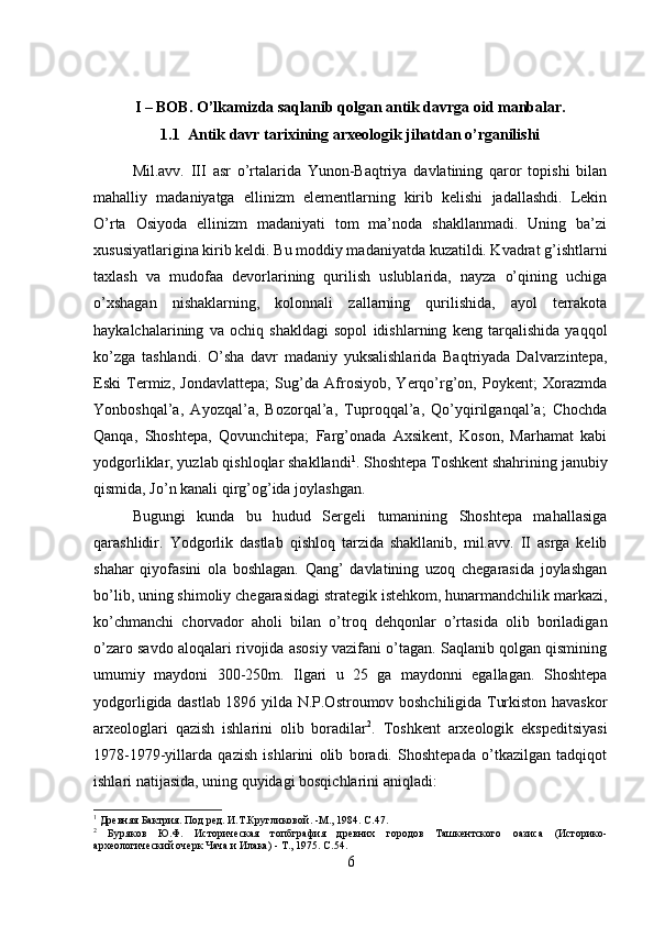 I – BOB. O’lkamizda saqlanib qolgan antik davrga oid manbalar.
1.1  Antik davr tarixining arxeologik jihatdan o’rganilishi
Mil.avv.   III   asr   o’rtalarida   Yunon-Baqtriya   davlatining   qaror   topishi   bilan
mahalliy   madaniyatga   ellinizm   elementlarning   kirib   kelishi   jadallashdi.   Lekin
O’rta   Osiyoda   ellinizm   madaniyati   tom   ma’noda   shakllanmadi.   Uning   ba’zi
xususiyatlarigina kirib keldi. Bu moddiy madaniyatda kuzatildi. Kvadrat g’ishtlarni
taxlash   va   mudofaa   devorlarining   qurilish   uslublarida,   nayza   o’qining   uchiga
o’xshagan   nishaklarning,   kolonnali   zallarning   qurilishida,   ayol   terrakota
haykalchalarining   va   ochiq   shakldagi   sopol   idishlarning   keng   tarqalishida   yaqqol
ko’zga   tashlandi.   O’sha   davr   madaniy   yuksalishlarida   Baqtriyada   Dalvarzintepa,
Eski   Termiz,   Jondavlattepa;   Sug’da   Afrosiyob,   Yerqo’rg’on,   Poykent;   Xorazmda
Yonboshqal’a,   Ayozqal’a,   Bozorqal’a,   Tuproqqal’a,   Qo’yqirilganqal’a;   Chochda
Qanqa,   Shoshtepa,   Qovunchitepa;   Farg’onada   Axsikent,   Koson,   Marhamat   kabi
yodgorliklar, yuzlab qishloqlar shakllandi 1
. Shoshtepa Toshkent shahrining janubiy
qismida, Jo’n kanali qirg’og’ida joylashgan. 
Bugungi   kunda   bu   hudud   Sergeli   tumanining   Shoshtepa   mahallasiga
qarashlidir.   Yodgorlik   dastlab   qishloq   tarzida   shakllanib,   mil.avv.   II   asrga   kelib
shahar   qiyofasini   ola   boshlagan.   Qang’   davlatining   uzoq   chegarasida   joylashgan
bo’lib, uning shimoliy chegarasidagi strategik istehkom, hunarmandchilik markazi,
ko’chmanchi   chorvador   aholi   bilan   o’troq   dehqonlar   o’rtasida   olib   boriladigan
o’zaro savdo aloqalari rivojida asosiy vazifani o’tagan. Saqlanib qolgan qismining
umumiy   maydoni   300-250m.   Ilgari   u   25   ga   maydonni   egallagan.   Shoshtepa
yodgorligida dastlab 1896 yilda N.P.Ostroumov boshchiligida Turkiston havaskor
arxeologlari   qazish   ishlarini   olib   boradilar 2
.   Toshkent   arxeologik   ekspeditsiyasi
1978-1979-yillarda   qazish   ishlarini   olib   boradi.   Shoshtepada   o’tkazilgan   tadqiqot
ishlari natijasida, uning quyidagi bosqichlarini aniqladi: 
1
 Древняя Бактрия. Под ред. И.Т.Кругликовой. -М., 1984.  C .47.
2
  Буряков   Ю.Ф.   Историческая   топбграфия   древних   городов   Ташкентского   оазиса   (Историко-
археологический очерк Чача и Илака) - Т., 1975.  C .54.
6 