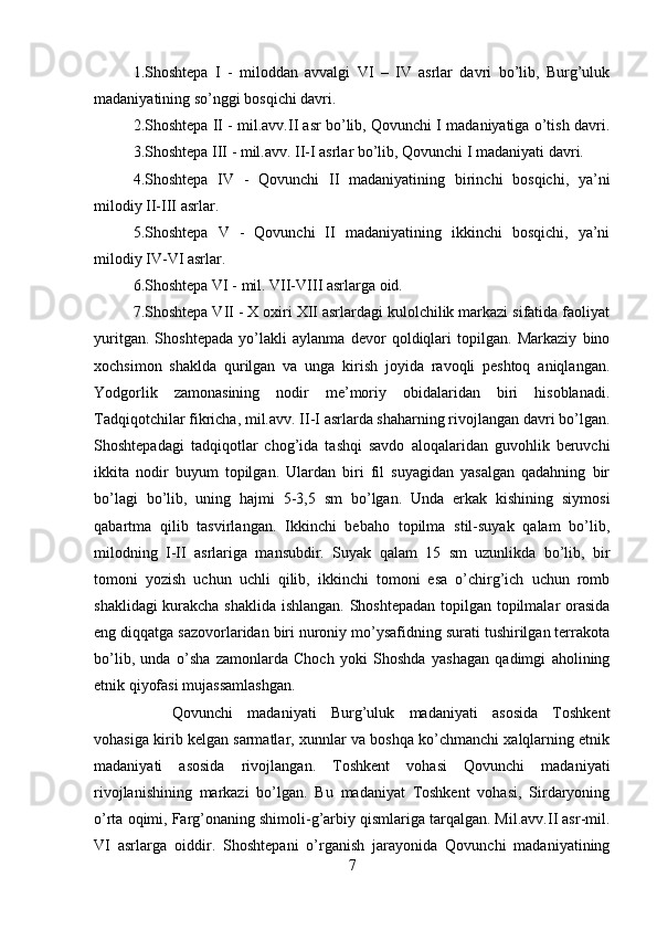 1.Shoshtepa   I   -   miloddan   avvalgi   VI   –   IV   asrlar   davri   bo’lib,   Burg’uluk
madaniyatining so’nggi bosqichi davri. 
2.Shoshtepa II - mil.avv.II asr bo’lib, Qovunchi I madaniyatiga o’tish davri.
3.Shoshtepa III - mil.avv. II-I asrlar bo’lib, Qovunchi I madaniyati davri.
4.Shoshtepa   IV   -   Qovunchi   II   madaniyatining   birinchi   bosqichi,   ya’ni
milodiy II-III asrlar. 
5.Shoshtepa   V   -   Qovunchi   II   madaniyatining   ikkinchi   bosqichi,   ya’ni
milodiy IV-VI asrlar. 
6.Shoshtepa VI - mil. VII-VIII asrlarga oid. 
7.Shoshtepa VII - X oxiri XII asrlardagi kulolchilik markazi sifatida faoliyat
yuritgan.   Shoshtepada   yo’lakli   aylanma   devor   qoldiqlari   topilgan.   Markaziy   bino
xochsimon   shaklda   qurilgan   va   unga   kirish   joyida   ravoqli   peshtoq   aniqlangan.
Yodgorlik   zamonasining   nodir   me’moriy   obidalaridan   biri   hisoblanadi.
Tadqiqotchilar fikricha, mil.avv. II-I asrlarda shaharning rivojlangan davri bo’lgan.
Shoshtepadagi   tadqiqotlar   chog’ida   tashqi   savdo   aloqalaridan   guvohlik   beruvchi
ikkita   nodir   buyum   topilgan.   Ulardan   biri   fil   suyagidan   yasalgan   qadahning   bir
bo’lagi   bo’lib,   uning   hajmi   5-3,5   sm   bo’lgan.   Unda   erkak   kishining   siymosi
qabartma   qilib   tasvirlangan.   Ikkinchi   bebaho   topilma   stil-suyak   qalam   bo’lib,
milodning   I-II   asrlariga   mansubdir.   Suyak   qalam   15   sm   uzunlikda   bo’lib,   bir
tomoni   yozish   uchun   uchli   qilib,   ikkinchi   tomoni   esa   o’chirg’ich   uchun   romb
shaklidagi kurakcha shaklida ishlangan. Shoshtepadan topilgan topilmalar orasida
eng diqqatga sazovorlaridan biri nuroniy mo’ysafidning surati tushirilgan terrakota
bo’lib,   unda   o’sha   zamonlarda   Choch   yoki   Shoshda   yashagan   qadimgi   aholining
etnik qiyofasi mujassamlashgan. 
Qovunchi   madaniyati   Burg’uluk   madaniyati   asosida   Toshkent
vohasiga kirib kelgan sarmatlar, xunnlar va boshqa ko’chmanchi xalqlarning etnik
madaniyati   asosida   rivojlangan.   Toshkent   vohasi   Qovunchi   madaniyati
rivojlanishining   markazi   bo’lgan.   Bu   madaniyat   Toshkent   vohasi,   Sirdaryoning
o’rta oqimi, Farg’onaning shimoli-g’arbiy qismlariga tarqalgan. Mil.avv.II asr-mil.
VI   asrlarga   oiddir.   Shoshtepani   o’rganish   jarayonida   Qovunchi   madaniyatining
7 