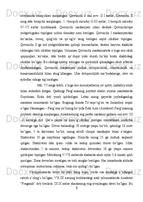 rivojlanish   bosqichlari   aniqlangan:   Qovunchi   I-   mil   avv.   II-I   asrlar;   Qovunchi   II
ning ikki bosqichi aniqlangan: 1 –bosqich milodiy II-III asrlar, 2-bosqich milodiy
IV-VI   asrlar   hisoblanadi.   Qovunchi   madaniyati   izlari   dastlab   Qovunchitepa
yodgorligidan   topilgani   uchun   shunday   nom   berilgan.   Qovunchi   I   madaniyatidan
ko’zacha,   tovoq,   qizg’ish   va   qo’ng’ir   rang   berilgan   sopol   idishlar   topilgan.
Qovunchi II  ga oid yodgorliklardan quloqli  xurmachalar, dastasi  hayvon shaklida
ishlangan turli idishlar topilgan. Umuman Qovunchi madaniyatida o’ziga xos idish
qopqoqlari,   ko’ralar,   ikki   boshli   qo’chqor   yoki   shoxli   ho’kiz   boshi   shaklidagi
idishlar bo’lgan. Bu idishga tutatqi solingan va qurbonlik qilinadigan idish sifatida
foydalanishgan.   Qovunchi   madaniyati   aholisi   dehqonchilik,   chorvachilik   va
hunarmandchilik   bilan   shug’ullangan.   Ular   dehqonchilik   ma’budalariga,   olov   va
ajdodlar ruhiga sig’inishgan. 
Mil. VI asrga kelib, o’ziga xos xususiyatlarini yo’qotib, mahalliy aholi
bilan   aralashib   ketgan.   Qadimgi   Farg’onaning   poytaxt   shahri   yozma   manbalarda
Guyshuan,   Ershi   deb   yozib   qoldirilgan.   Lekin   uning   qayerda   joylashganligi
masalasi   munozarali   bo’lgan.   Bugungi   kunda   To’raqo’rg’on   va   Jomashuy   orqali
o’tgan Namangan – Farg’ona yo’lining bo’yida Eski Axsi (Axsikent) Farg’onaning
poytaxti ekanligi aniqlangan. Axsikentning eng pastki madaniy qatlami mil.avv. III
–II   asrlarga   oid.   Qal’a   paxsa   va   xom   g’ishtdan   qurilgan   mustahkam   mudofaa
devoriga  ega  bo’lgan.  Devor  balandligi   20 metrga  yaqin bo’lib, qalinligi  10  metr
bo’lgan,   5   ta   darvozasi   bo’lib,   uning   atrofi   chuqur   xandaqlar   bilan   o’ralgan.
Shahriston   35   ga   maydonni   egallagan.   Hozirda   uning   25   ga   xududi   saqlanib
qolgan.   Shahriston   ikki   qism-   ichki   va   tashqi   qismdan   iborat   bo’lgan.   Ichki
shahristondan   2   ta   minora,   tashqi   shahriston   devoridan   20   ga   yaqin   minora
qoldiqlari topilgan. Milodning V-VII asrlarida shaharda aholi uylar 5-6 xonali qilib
qurilgan. Xona devorlari suvalgan va turli ranglar berilgan. Har xonadonda alohida
yotoqxona, omborxona, oshxona, toza suv qudug’i bo’lgan. 
Yotoqxonalarda   devor   bo’ylab   keng   supa,   yerda   esa   sandalga   o’xshagan
isitish o’chog’i  bo’lgan. VII-IX asrning boshlaridagi arab yilnomalarida Axsikent
“Fraganik” deb beriladi. IX-X asrlar shaxarning eng rivojlangan davri bo’lgan. Bu
8 