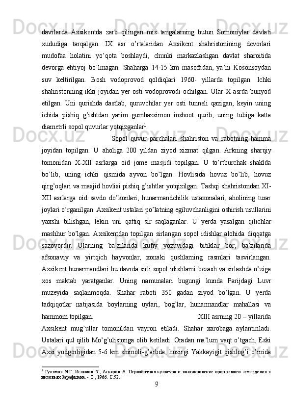 davrlarda   Axsikentda   zarb   qilingan   mis   tangalarning   butun   Somoniylar   davlati
xududiga   tarqalgan.   IX   asr   o’rtalaridan   Axsikent   shahristonining   devorlari
mudofaa   holatini   yo’qota   boshlaydi,   chunki   markazlashgan   davlat   sharoitida
devorga   ehtiyoj   bo’lmagan.   Shaharga   14-15   km   masofadan,   ya’ni   Kosonsoydan
suv   keltirilgan.   Bosh   vodoprovod   qoldiqlari   1960-   yillarda   topilgan.   Ichki
shahristonning   ikki   joyidan   yer   osti   vodoprovodi   ochilgan.   Ular   X   asrda   bunyod
etilgan.   Uni   qurishda   dastlab,   quruvchilar   yer   osti   tunneli   qazigan,   keyin   uning
ichida   pishiq   g’ishtdan   yarim   gumbazsimon   inshoot   qurib,   uning   tubiga   katta
diametrli sopol quvurlar yotqizganlar 1
. 
Sopol   quvur   parchalari   shahriston   va   rabotning   hamma
joyidan   topilgan.   U   aholiga   200   yildan   ziyod   xizmat   qilgan.   Arkning   sharqiy
tomonidan   X-XII   asrlarga   oid   jome   masjidi   topilgan.   U   to’rtburchak   shaklda
bo’lib,   uning   ichki   qismida   ayvon   bo’lgan.   Hovlisida   hovuz   bo’lib,   hovuz
qirg’oqlari va masjid hovlisi pishiq g’ishtlar yotqizilgan. Tashqi shahristondan XI-
XII   asrlarga   oid   savdo   do’konlari,   hunarmandchilik   ustaxonalari,   aholining   turar
joylari o’rganilgan. Axsikent ustalari po’latning egiluvchanligini oshirish usullarini
yaxshi   bilishgan,   lekin   uni   qattiq   sir   saqlaganlar.   U   yerda   yasalgan   qilichlar
mashhur   bo’lgan.   Axsikentdan   topilgan   sirlangan   sopol   idishlar   alohida   diqqatga
sazovordir.   Ularning   ba’zilarida   kufiy   yozuvidagi   bitiklar   bor,   ba’zilarida
afsonaviy   va   yirtqich   hayvonlar,   xonaki   qushlarning   rasmlari   tasvirlangan.
Axsikent hunarmandlari bu davrda sirli sopol idishlarni bezash va sirlashda o’ziga
xos   maktab   yaratganlar.   Uning   namunalari   bugungi   kunda   Parijdagi   Luvr
muzeyida   saqlanmoqda.   Shahar   raboti   350   gadan   ziyod   bo’lgan.   U   yerda
tadqiqotlar   natijasida   boylarning   uylari,   bog’lar,   hunarmandlar   mahallasi   va
hammom topilgan.  XIII asrning 20 – yillarida
Axsikent   mug’ullar   tomonildan   vayron   etiladi.   Shahar   xarobaga   aylantiriladi.
Ustalari qul qilib Mo’g’ulistonga olib ketiladi. Oradan ma’lum vaqt o’tgach, Eski
Axsi   yodgorligidan   5-6   km   shimoli-g’arbda,   hozirgi   Yakkayigit   qishlog’i   o’rnida
1
  Гулямов   Я.Г.  Исламов   У.,  Аскаров   А.   Первобнтная   культура   и   возникновение   орошаемого   земледелия  в
низовьях Зарафшана. - Т., 1966.  C .52.
9 