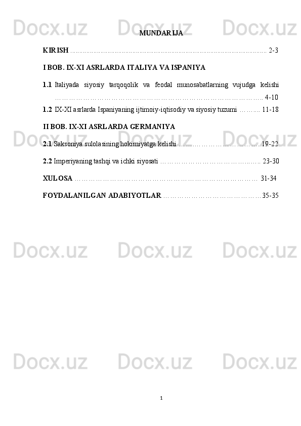 MUNDARIJA
KIRISH  ............................................................................................................... 2-3
I BOB. IX-XI ASRLARDA ITALIYA VA ISPANIYA
1.1 Italiyada   siyosiy   tarqoqolik   va   feodal   munosabatlarning   vujudga   kelishi
…………………………………………………………………………….. 4-10
1.2 IX-XI asrlarda Ispaniyaning ijtimoiy-iqtisodiy  va siyosiy  tuzumi …….... 11-18
II BOB. IX-XI ASRLARDA GERMANIYA
2.1  Saksoniya sulolasining hokimiyatga kelishi …….………………………. 19-22
2.2  Imperiyaning tashqi va ichki siyosati ………………………………...….. 23-30
XULOSA  …………………………………………………………………… 31-34
FOYDALANILGAN ADABIYOTLAR  ……………………………………35-35
1 