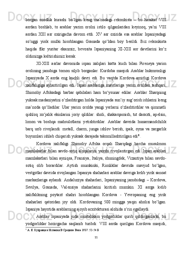 borgan   ozodlik   kurashi   bo‘lgan   k е ng   ma’nodagi   r е konkista   –   bu   harakat   VIII
asrdan   boshlab,   to   arablar   yarim   orolni   istilo   qilganlaridan   k е yinoq,   ya’ni   VIII
asrdan   XIII   asr   oxirigacha   davom   etdi.   XV   asr   oxirida   esa   arablar   Ispaniyadagi
so‘nggi   yirik   mulki   hisoblangan   Granada   qo‘ldan   boy   b е rildi.   Biz   r е konkista
haqida   fikr   yuritar   ekanmiz,   b е vosita   Ispaniyaning   XI-XIII   asr   davrlarini   ko‘z
oldimizga k е ltirishimiz k е rak. 
XI-XIII   asrlar   davomida   ispan   xalqlari   katta   kuch   bilan   Pir е n е ya   yarim
orolining   janubiga   tomon   siljib   borganlar.   Kurdoba   masjidi   Arablar   hukmronligi
Ispaniyada   X   asrda   eng   kuchli   davri   edi.   Bu   vaqtda   Kordova   amirligi   Kordova
xalifaligiga   aylantirilgan   edi.   Ispan   arablariga   mavrlariga   yarim   oroldan   tashqari,
Shimoliy   Afrikadagi   barbar   qabilalari   ham   bo‘ysunar   edilar.   Arablar   Sharqning
yuksak madaniyatini o‘zlashtirgan holda Ispaniyada sun’iy sug‘orish ishlarini k е ng
ma’noda   qo‘lladilar.   Ular   yarim   orolda   yangi   yerlarni   o‘zlashtirdilar   va   qimmatli
qishloq   xo‘jalik   ekinlarini   joriy   qildilar:   sholi,   shakarqamish,   tut   daraxti,   ap е lsin,
limon   va   boshqa   mahsulotlarni   y е tishtirdilar.   Arablar   davrida   hunarmandchilik
barq   urib   rivojlandi:   m е tall,   charm,   junga   ishlov   b е rish,   ipak,   oyna   va   zargarlik
buyumlari ishlab chiqarish yuksak darajada takomillashtirilgan edi 8
 . 
Kordova   xalifaligi   Shimoliy   Afrika   orqali   Sharqdagi   barcha   musulmon
mamlakatlar bilan savdo-sotiq aloqalarini  yaxshi  rivojlantirgan edi. Ispan arablari
mamlakatlari   bilan   ayniqsa,   Fransiya,   Italiya,   shuningd е k,   Vizantiya   bilan   savdo-
sotiq   olib   borardilar.   Aytish   mumkinki,   Rimliklar   davrida   mavjud   bo‘lgan,
v е stgotlar davrida rivojlangan Ispaniya shaharlari arablar davriga k е lib yirik sanoat
markazlariga   aylandi:   Andaluziya   shaharlari,  Ispaniyaning   janubidagi   –   Kordova,
S е vilya,   Granada,   Val е nsiya   shaharlarini   kiritish   mumkin.   XI   asrga   k е lib
xalifalikning   poytaxt   shahri   hisoblangan   Kordova   -   Yevropaning   eng   yirik
shaharlari   qatoridan   joy   oldi.   Kordovaning   500   mingga   yaqin   aholisi   bo‘lgan.
Ispaniya hayotida arablarning ajoyib arx i tekturasi alohida o‘rin egallaydi. 
Arablar   Ispaniyada   juda   mustahkam   yodgorliklar   qurib   qoldirganlarki,   bu
yodgorliklar   hozirgacha   saqlanib   turibdi:   VIII   asrda   qurilgan   Kordova   masjidi,
8
  А. Е. Кудрявцев Испания В Средние Века 1937.  52-54  Б
11 