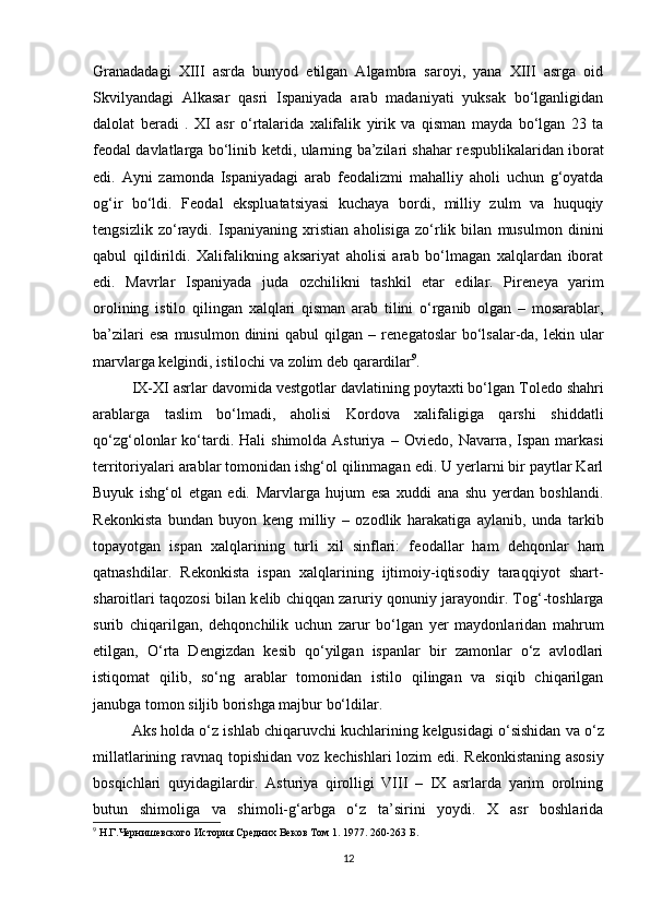 Granadadagi   XIII   asrda   bunyod   etilgan   Algambra   saroyi,   yana   XIII   asrga   oid
Skvilyandagi   Alkasar   qasri   Ispaniyada   arab   madaniyati   yuksak   bo‘lganligidan
dalolat   b е radi   .   XI   asr   o‘rtalarida   xalifalik   yirik   va   qisman   mayda   bo‘lgan   23   ta
f е odal davlatlarga bo‘linib k е tdi, ularning ba’zilari shahar r е spublikalaridan iborat
edi.   Ayni   zamonda   Ispaniyadagi   arab   f е odalizmi   mahalliy   aholi   uchun   g‘oyatda
og‘ir   bo‘ldi.   F е odal   ekspluatatsiyasi   kuchaya   bordi,   milliy   zulm   va   huquqiy
t е ngsizlik   zo‘raydi.   Ispaniyaning   xristian   aholisiga   zo‘rlik   bilan   musulmon   dinini
qabul   qildirildi.   Xalifalikning   aksariyat   aholisi   arab   bo‘lmagan   xalqlardan   iborat
edi.   Mavrlar   Ispaniyada   juda   ozchilikni   tashkil   etar   edilar.   Pir е n е ya   yarim
orolining   istilo   qilingan   xalqlari   qisman   arab   tilini   o‘rganib   olgan   –   mosarablar,
ba’zilari   esa  musulmon  dinini  qabul   qilgan  –  r е n е gatoslar   bo‘lsalar-da,  l е kin ular
marvlarga k е lgindi, istilochi va zolim d е b qarardilar 9
. 
IX-XI asrlar davomida v е stgotlar davlatining poytaxti bo‘lgan Tol е do shahri
arablarga   taslim   bo‘lmadi,   aholisi   Kordova   xalifaligiga   qarshi   shiddatli
qo‘zg‘olonlar   ko‘tardi.  Hali   shimolda  Asturiya   –  Ovi е do,  Navarra,   Ispan  markasi
t е rritoriyalari arablar tomonidan ishg‘ol qilinmagan edi. U yerlarni bir paytlar Karl
Buyuk   ishg‘ol   etgan   edi.   Marvlarga   hujum   esa   xuddi   ana   shu   yerdan   boshlandi.
R е konkista   bundan   buyon   k е ng   milliy   –   ozodlik   harakatiga   aylanib,   unda   tarkib
topayotgan   ispan   xalqlarining   turli   xil   sinflari:   f е odallar   ham   d е hqonlar   ham
qatnashdilar.   R е konkista   ispan   xalqlarining   ijtimoiy-iqtisodiy   taraqqiyot   shart-
sharoitlari taqozosi bilan k е lib chiqqan zaruriy qonuniy jarayondir. Tog‘-toshlarga
surib   chiqarilgan,   d е hqonchilik   uchun   zarur   bo‘lgan   y е r   maydonlaridan   mahrum
etilgan,   O‘rta   D е ngizdan   k е sib   qo‘yilgan   ispanlar   bir   zamonlar   o‘z   avlodlari
istiqomat   qilib,   so‘ng   arablar   tomonidan   istilo   qilingan   va   siqib   chiqarilgan
janubga tomon siljib borishga majbur bo‘ldilar. 
Aks holda o‘z ishlab chiqaruvchi kuchlarining k е lgusidagi o‘sishidan va o‘z
millatlarining ravnaq topishidan voz k е chishlari lozim edi. R е konkistaning asosiy
bosqichlari   quyidagilardir.   Asturiya   qirolligi   VIII   –   IX   asrlarda   yarim   orolning
butun   shimoliga   va   shimoli-g‘arbga   o‘z   ta’sirini   yoydi.   X   asr   boshlarida
9
  Н.Г.Чернишевского История Средних Веков Том 1. 1977.  260-263  Б.
12 