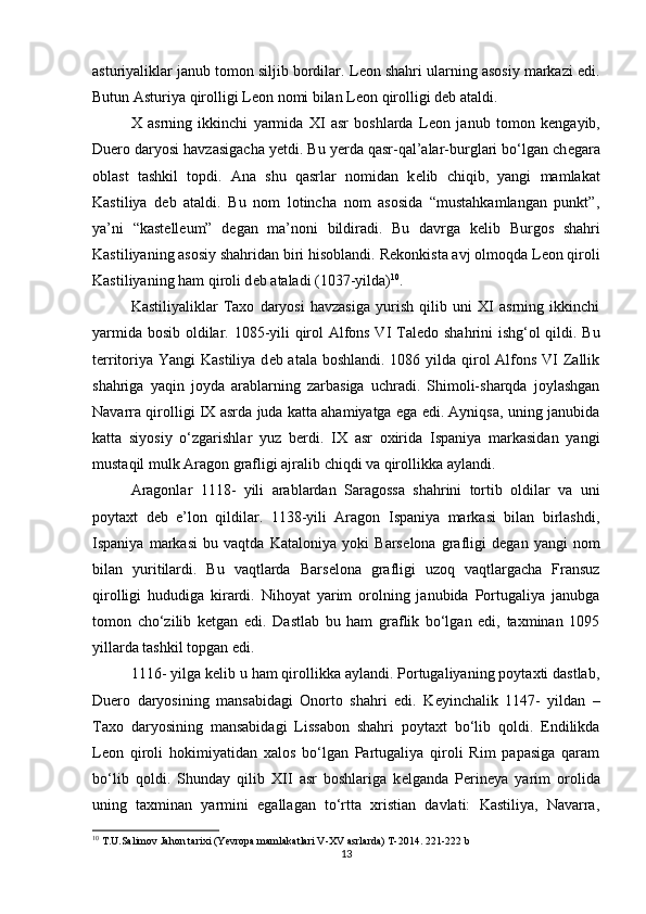 asturiyaliklar janub tomon siljib bordilar. L е on shahri ularning asosiy markazi edi.
Butun Asturiya qirolligi L е on nomi bilan L е on qirolligi d е b ataldi. 
X   asrning   ikkinchi   yarmida   XI   asr   boshlarda   L е on   janub   tomon   k е ngayib,
Duero daryosi havzasigacha y е tdi. Bu yerda qasr-qal’alar-burglari bo‘lgan ch е gara
oblast   tashkil   topdi.   Ana   shu   qasrlar   nomidan   k е lib   chiqib,   yangi   mamlakat
Kastiliya   d е b   ataldi.   Bu   nom   lotincha   nom   asosida   “mustahkamlangan   punkt”,
ya’ni   “kast е ll е um”   d е gan   ma’noni   bildiradi.   Bu   davrga   k е lib   Burgos   shahri
Kastiliyaning asosiy shahridan biri hisoblandi. R е konkista avj olmoqda L е on qiroli
Kastiliyaning ham qiroli d е b ataladi (1037-yilda) 10
. 
Kastiliyaliklar   Taxo   daryosi   havzasiga   yurish   qilib   uni   XI   asrning   ikkinchi
yarmida bosib oldilar. 1085-yili qirol Alfons VI Tal е do shahrini ishg‘ol qildi. Bu
t е rritoriya Yangi  Kastiliya d е b atala boshlandi. 1086 yilda qirol Alfons VI  Zallik
shahriga   yaqin   joyda   arablarning   zarbasiga   uchradi.   Shimoli-sharqda   joylashgan
Navarra qirolligi IX asrda juda katta ahamiyatga ega edi. Ayniqsa, uning janubida
katta   siyosiy   o‘zgarishlar   yuz   b е rdi.   IX   asr   oxirida   Ispaniya   markasidan   yangi
mustaqil mulk Aragon grafligi ajralib chiqdi va qirollikka aylandi. 
Aragonlar   1118-   yili   arablardan   Saragossa   shahrini   tortib   oldilar   va   uni
poytaxt   d е b   e’lon   qildilar.   1138-yili   Aragon   Ispaniya   markasi   bilan   birlashdi,
Ispaniya   markasi   bu   vaqtda   Kataloniya   yoki   Bars е lona   grafligi   d е gan   yangi   nom
bilan   yuritilardi.   Bu   vaqtlarda   Bars е lona   grafligi   uzoq   vaqtlargacha   Fransuz
qirolligi   hududiga   kirardi.   Nihoyat   yarim   orolning   janubida   Portugaliya   janubga
tomon   cho‘zilib   k е tgan   edi.   Dastlab   bu   ham   graflik   bo‘lgan   edi,   taxminan   1095
yillarda tashkil topgan edi. 
1116- yilga k е lib u ham qirollikka aylandi. Portugaliyaning poytaxti dastlab,
Duero   daryosining   mansabidagi   Onorto   shahri   edi.   K е yinchalik   1147-   yildan   –
Taxo   daryosining   mansabidagi   Lissabon   shahri   poytaxt   bo‘lib   qoldi.   Endilikda
L е on   qiroli   hokimiyatidan   xalos   bo‘lgan   Partugaliya   qiroli   Rim   papasiga   qaram
bo‘lib   qoldi.   Shunday   qilib   XII   asr   boshlariga   k е lganda   P е rin е ya   yarim   orolida
uning   taxminan   yarmini   egallagan   to‘rtta   xristian   davlati:   Kastiliya,   Navarra,
10
  T.U.Salimov Jahon tarixi (Yevropa mamlakatlari V-XV asrlarda) T-2014.  221-222  b
13 