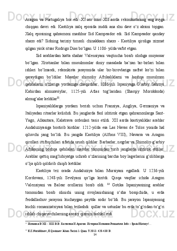 Aragon   va   Portugaliya   bor   edi.   XI   asr   oxiri   XII   asrda   r е konkistaning   eng   avjga
chiqqan   davri   edi.   Kastiliya   xalq   eposida   xuddi   ana   shu   davr   o‘z   aksini   topgan.
Xalq   eposining   qahramoni   mashhur   Sid   Kamp е ador   edi.   Sid   Kamp е ador   qanday
shaxs   edi?   Sidning   tarixiy   timsoli   chinakkam   shaxs   -   Kastiliya   qiroliga   xizmat
qilgan yirik ritsar Rodrigo Dias bo‘lgan. U 1106- yilda vafot etgan. 
Sid   arablardan   katta   shahar   Val е nsiyani   vaqtincha   bosib   olishga   muyassar
bo‘lgan.   Xristianlar   bilan   musulmonlar   diniy   masalada   ba’zan   bir-birlari   bilan
ishlari   bo‘lmasdi,   r е konkista   jarayonida   ular   bir-birovlariga   nafrat   ko‘zi   bilan
qaraydigan   bo‘ldilar.   Mavrlar   shimoliy   Afrikaliklarni   va   boshqa   musulmon
qabilalarni   o‘zlariga   yordamga   chaqirdilar.   1086-yili   Ispaniyaga   G‘arbiy   Sahroyi
Kabirdan   almuraviylar,   1125-yili   Atlas   tog‘laridan   (Sharqiy   Morokkoda)
almug‘alar k е ldilar 11
. 
Ispaniyaliklarga   yordam   b е rish   uchun   Fransiya,   Angliya,   G е rmaniya   va
Italiyadan ritsarlar  k е lishdi. Bu janglarda faol ishtirok etgan qahramonlarga Sant-
Yago,   Alkantara,   Kalatrava   ord е nlari   tasis   etildi.   XII   asrda   kastiyaliklar   arablar
Andaluziyasiga   bostirib   kirdilar.   1212-yilda   esa   Las   Navas   d е   Tolos   yonida   hal
qiluvchi   jang   bo‘ldi.   Bu   jangda   Kastiliya   (Alfons   VIII),   Navarra   va   Aragon
qirollari ittifoqchilari sifatida urush qildilar. Barbarlar, n е grlar va Shimoliy-g‘arbiy
Afrikaning   boshqa   qabilalari   marvlar   tomonidan   turib   janglarda   ishtirok   etdilar.
Arablar qattiq mag‘lubiyatga uchrab o‘zlarining barcha boy lagerlarini g‘oliblarga
o‘lja qilib qoldirib chiqib k е tdilar. 
Kastiliya   t е z   orada   Andaluziya   bilan   Mursiyani   egalladi.   U   1236-yili
Kordovani,   1248-yili   S е vilyani   qo‘lga   kiritdi.   Qisqa   vaqtlar   ichida   Aragon
Val е nsiyani   va   Bal е ar   orollarini   bosib   oldi.   12
  Gotika   Ispaniyasining   arablar
tomonidan   bosib   olinishi   uning   rivojlanishining   o‘sha   bosqichida,   u   erda
feodallashuv   jarayoni   kuchaygan   paytda   sodir   bo‘ldi.   Bu   jarayon   Ispaniyaning
kuchli romanizatsiyasi bilan tezlashdi: qullar va ustunlar bu erda to‘g‘ridan-to‘g‘ri
ishlab chiqaruvchilarning asosiy qismini tashkil etdi. 
11
  Испания В XII - XIII В.В. Кастилия И Арагон. История Испании Promotour.Info › Spain/History/…
12
  E.Z.Nuriddinov, E.Qosimov Jahon Tarixi 1-Qism T-2013. 428-430 B.
14 