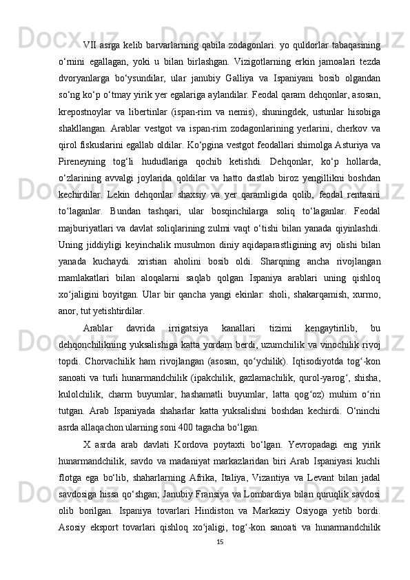 VII  asrga  kelib  barvarlarning  qabila  zodagonlari.  yo  quldorlar   tabaqasining
o‘rnini   egallagan,   yoki   u   bilan   birlashgan.   Vizigotlarning   erkin   jamoalari   tezda
dvoryanlarga   bo‘ysundilar,   ular   janubiy   Galliya   va   Ispaniyani   bosib   olgandan
so‘ng ko‘p o‘tmay yirik yer egalariga aylandilar. Feodal qaram dehqonlar, asosan,
krepostnoylar   va   libertinlar   (ispan-rim   va   nemis),   shuningdek,   ustunlar   hisobiga
shakllangan.   Arablar   vestgot   va   ispan-rim   zodagonlarining   yerlarini,   cherkov   va
qirol fiskuslarini egallab oldilar. Ko‘pgina vestgot feodallari shimolga Asturiya va
Pireneyning   tog‘li   hududlariga   qochib   ketishdi.   Dehqonlar,   ko‘p   hollarda,
o‘zlarining   avvalgi   joylarida   qoldilar   va   hatto   dastlab   biroz   yengillikni   boshdan
kechirdilar.   Lekin   dehqonlar   shaxsiy   va   yer   qaramligida   qolib,   feodal   rentasini
to laganlar.   Bundan   tashqari,   ular   bosqinchilarga   soliq   to‘laganlar.   Feodalʻ
majburiyatlari   va  davlat  soliqlarining  zulmi  vaqt  o‘tishi   bilan  yanada  qiyinlashdi.
Uning   jiddiyligi   keyinchalik   musulmon   diniy   aqidaparastligining   avj   olishi   bilan
yanada   kuchaydi.   xristian   aholini   bosib   oldi.   Sharqning   ancha   rivojlangan
mamlakatlari   bilan   aloqalarni   saqlab   qolgan   Ispaniya   arablari   uning   qishloq
xo jaligini   boyitgan.   Ular   bir   qancha   yangi   ekinlar:   sholi,   shakarqamish,   xurmo,
ʻ
anor, tut yetishtirdilar. 
Arablar   davrida   irrigatsiya   kanallari   tizimi   kengaytirilib,   bu
dehqonchilikning yuksalishiga katta yordam berdi, uzumchilik va vinochilik rivoj
topdi.   Chorvachilik   ham   rivojlangan   (asosan,   qo ychilik).   Iqtisodiyotda   tog -kon	
ʻ ʻ
sanoati   va   turli   hunarmandchilik   (ipakchilik,   gazlamachilik,   qurol-yarog ,   shisha,	
ʻ
kulolchilik,   charm   buyumlar,   hashamatli   buyumlar,   latta   qog oz)   muhim   o rin	
ʻ ʻ
tutgan.   Arab   Ispaniyada   shaharlar   katta   yuksalishni   boshdan   kechirdi.   O‘ninchi
asrda allaqachon ularning soni 400 tagacha bo‘lgan. 
X   asrda   arab   davlati   Kordova   poytaxti   bo‘lgan.   Yevropadagi   eng   yirik
hunarmandchilik,   savdo   va   madaniyat   markazlaridan   biri   Arab   Ispaniyasi   kuchli
flotga   ega   bo‘lib,   shaharlarning   Afrika,   Italiya,   Vizantiya   va   Levant   bilan   jadal
savdosiga hissa qo‘shgan; Janubiy Fransiya va Lombardiya bilan quruqlik savdosi
olib   borilgan.   Ispaniya   tovarlari   Hindiston   va   Markaziy   Osiyoga   yetib   bordi.
Asosiy   eksport   tovarlari   qishloq   xo jaligi,   tog -kon   sanoati   va   hunarmandchilik	
ʻ ʻ
15 