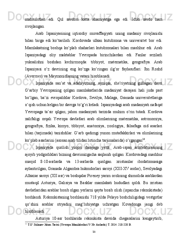 mahsulotlari   edi.   Qul   savdosi   katta   ahamiyatga   ega   edi.   Ichki   savdo   ham
rivojlangan. 
Arab   Ispaniyasining   iqtisodiy   muvaffaqiyati   uning   madaniy   rivojlanishi
bilan   birga   edi   ko‘tarilish.   Kordovada   ulkan   kutubxona   va   universitet   bor   edi.
Mamlakatning   boshqa   ko‘plab   shaharlari   kutubxonalari   bilan   mashhur   edi.   Arab
Ispaniyadagi   oliy   maktablar   Yevropada   birinchilardan   edi.   Fanlar   sezilarli
yuksalishni   boshdan   kechirmoqda:   tibbiyot,   matematika,   geografiya.   Arab
Ispaniyasi   o‘z   davrining   eng   ko‘zga   ko‘ringan   ilg‘or   faylasuflari:   Ibn   Roshd
(Averroes) va Maymonidlarning vatani hisoblanadi. 
Ispaniyada   san’at   va   adabiyotning,   ayniqsa,   she’riyatning   gullagan   davri
G‘arbiy   Yevropaning   qolgan   mamlakatlarida   madaniyat   darajasi   hali   juda   past
bo‘lgan,   ba’zi   evropaliklar   Kordova,   Sevilya,   Malaga,   Granada   universitetlariga
o‘qish uchun kelgan bir davrga to‘g‘ri keladi. Ispaniyadagi arab madaniyati nafaqat
Yevropaga   ta’sir   qilgan;   jahon   madaniyati   tarixida   muhim   o‘rin   tutadi.   Kordova
xalifaligi   orqali   Yevropa   davlatlari   arab   olimlarining   matematika,   astronomiya,
geografiya,   fizika,   kimyo,   tibbiyot,   anatomiya,   zoologiya,   falsafaga   oid   asarlari
bilan (tarjimada)  tanishdilar. G‘arb qadimgi  yunon mutafakkirlari va olimlarining
ko‘plab asarlarini (asosan arab tilidan lotincha tarjimalarida) o‘rgangan 13
. 
Ispaniyada   qurilish   yuqori   darajaga   yetdi.   Arab-ispan   arxitekturasining
ajoyib yodgorliklari bizning davrimizgacha saqlanib qolgan: Kordovadagi mashhur
masjid   8-10-asrlarda   va   13-asrlarda   qurilgan.   xristianlar   ibodatxonasiga
aylantirilgan, Granada Algambra hukmdorlari saroyi (XIII-XV asrlar), Sevilyadagi
Alkazar saroyi (XII asr) va boshqalar.Pireney yarim orolining shimolida arablardan
mustaqil   Asturiya,   Galisiya   va   Basklar   mamlakati   hududlari   qoldi.   Bu   xristian
davlatlaridan arablar bosib olgan yerlarni qayta bosib olish (ispancha rekonkistada)
boshlandi. Rekonkistaning boshlanishi 718 yilda Pelayo boshchiligidagi vestgotlar
qo‘shini   arablar   otryadini   mag‘lubiyatga   uchratgan   Kovadonga   jangi   deb
hisoblanadi. 
Asturiya   10-asr   boshlarida   rekonkista   davrida   chegaralarini   kengaytirib,
13
  T.O’.Salimov Jahon Tarixi (Ye vropa Mamlakatlari V-Xv Asrlarda) T. 2014.  218-220  B .
16 