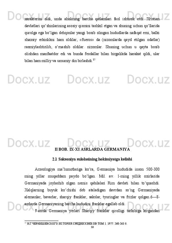 xarakterini   oldi,   unda   aholining   barcha   qatlamlari   faol   ishtirok   etdi.   Xristian
davlatlari qo‘shinlarining asosiy qismini tashkil etgan va shuning uchun qo‘llarida
qurolga ega bo‘lgan dehqonlar yangi bosib olingan hududlarda nafaqat erni, balki
shaxsiy   erkinlikni   ham   oldilar,   «fueros»   da   (nizomlarda   qayd   etilgan   odatlar)
rasmiylashtirilib,   o‘rnashib   oldilar.   nizomlar.   Shuning   uchun   u   qayta   bosib
olishdan   manfaatdor   edi   va   bunda   feodallar   bilan   birgalikda   harakat   qildi,   ular
bilan ham milliy va umumiy din birlashdi. 15
 
II BOB. IX-XI ASRLARDA GERMANIYA
2.1 Saksoniya sulolasining hokimiyatga kelishi
Arxeologiya   ma lumotlariga   ko ra,   Germaniya   hududida   inson   500-300ʼ ʻ
ming   yillar   muqaddam   paydo   bo lgan.   Mil.   av.   1-ming   yillik   oxirlarida	
ʻ
Germaniyada   joylashib   olgan   nemis   qabilalari   Rim   davlati   bilan   to qnashdi.	
ʻ
Xalqlarning   buyuk   ko chishi   deb   ataladigan   davrdan   so ng   Germaniyada	
ʻ ʻ
alemanlar,   bavarlar,   sharqiy   franklar,   sakslar,   tyuringlar   va   frizlar   qolgan.6—8-
asrlarda Germaniyaning barcha hududini franklar egallab oldi. 
9-asrda   Germaniya   yerlari   Sharqiy   franklar   qirolligi   tarkibiga   kirgandan
15
 Н.Г.ЧЕРНИШЕВСКОГО ИСТОРИЯ СРЕДНИХ ВЕКОВ ТОМ 1. 1977.  260-263  б.
18 
