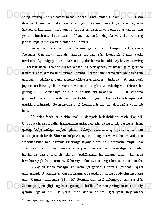 so ng   mustaqil   nemis   davlatiga   yo l   ochildi.   Shtaufenlar   sulolasi   (1138—   1268)ʻ ʻ
davrida   Germaniya   hududi   ancha   kengaydi.   Ayrim   nemis   knyazliklari,   ayniqsa
Saksoniya knyazligi „salib yurishi’’niqobi ostida Elba va Boltiqbo yi xalqlarining	
ʻ
yerlarini bosib oldi. 15-asr oxiri — 16-asr boshlarida dehqonlar va shaharliklarning
jabr-zulmga qarshi qo zg olonlari bo lib turdi.	
ʻ ʻ ʻ
843-yilda   Verdenda   bo‘lgan   taqsimotga   muvofiq   «Sharqiy   Frank   yerlari»
(bo‘lgusi   Germaniya   hududi   nazarda   tutilgan   edi)   Lyudovik   Nemis   (yoki
nemischa, Lyudvig)ga o‘tdi 16
. Aslida bu yerlar bir necha qabilaviy knyazliklarning
— gersogliklarning yerlari edi.Mamlakatning hech qanday milliy birligi to‘g‘risida
u vaqtda so‘z ham bo‘lishi mumkin emasdi.Gersogliklar shimoldan janubga qarab
quyidagi   edi:Saksoniya,Frankoniya,Shvabiya(ilgarigi   tartibda   Allemaniya),
joylashgan   Bavariya.Birmuncha   keyinroq   borib   g‘arbda   joylashgan   beshinchi   bir
gersoglik   —   Lotaringiya   qo‘shib   olindi.lkkinchi   tomondan,   X—XIII   asrlarda
german feodallari tomonidan uzoq vaqt olib borilgan uzluksiz va katta bosqinchilik
urushlari   natijasida   Germaniyada   qirol   hokimiyati   ma’lum   davrgacha   kuchayib
bordi.
Urushlar   feodallar   kuchini   ma’lum   darajada   birlashtirishni   talab   qilar   edi.
Qirol esa ularga feodallar lashkarining sarkardasi sifatida zarur edi. Bu narsa ularni
qirolga   bo‘ysunishga   majbur   qilardi.   Nihoyat   ritsarlarning   siyosiy   rolini   ham
e’tiborga olish kerak. Ritsarlar ko‘payib, uyushib borgan sari qirol hokimiyati katta
feodallar   bilan   to‘qnashuvda   ritsarlarga   tayana   olardi.Xalq   ommasini   tutqunlikka
solish davom etib borayotgan sharoitda qirol hokimiyati xalq harakatiga, dehqonlar
harakatiga   qarshi   tayanch   sifatida   feodallarning   hammasiga   ham   —kattasiga
ham,kichigig‘a   ham   zarur  edi.Saksoniyaliklar  sulolasining  idora  etila  boshlanishi.
919-yilda   feodal   zodagonlar   Saksoniya   gersogi   Genrix   I   Qushbozni   qirol
qilib sayladi. U saksoniyaliklar sulolasiga asos soldi, bu sulola 1024-yilgacha idora
qildi.   Genrix   I   zamonida   (919-936)   Germaniyada   qirol   hokimiyati   juda   avj   oldi.
Saksoniya   gersogligi   eng   katta   gersoglik   bo‘lib,   Germaniyaning   butun   shimoliy
qismini   egallar   edi.   Bu   yerda   erkin   dehqonlar   (frilinglar   yoki   freymanlar)
16
 Middle Ages Cambridge University Press,2000.183 p
19 