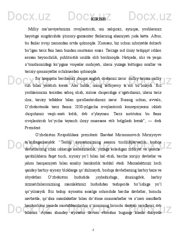 KIRISH
Milliy   ma’naviyatimizni   rivojlantirish,   uni   xalqimiz,   ayniqsa,   yoshlarimiz
hayotiga   singdirishda   ijtimoiy-gumanitar   fanlarning   ahamiyati   juda   katta.   Afsus,
bu fanlar rivoji zamondan ortda qolmoqda. Xususan, biz uchun nihoyatda dolzarb
bo‘lgan  tarix  fani   ham   bundan  mustasno   emas.   Tarixga  oid  ilmiy  tadqiqot   ishlari
asosan   bayonchilik,   publitsistik   usulda   olib   borilmoqda.   Natijada,   olis   va   yaqin
o‘tmishimizdagi   ko‘pgina   voqealar   mohiyati,   ularni   yuzaga   keltirgan   omillar   va
tarixiy qonuniyatlar ochilmasdan qolmoqda.
Bir haqiqatni barchamiz chuqur anglab olishimiz zarur: milliy tarixni milliy
ruh   bilan   yaratish   kerak.   Aks   holda,   uning   tarbiyaviy   ta’siri   bo‘lmaydi.   Biz
yoshlarimizni   tarixdan   saboq   olish,   xulosa   chiqarishga   o‘rgatishimiz,   ularni   tarix
ilmi,   tarixiy   tafakkur   bilan   qurollantirishimiz   zarur.   Buning   uchun,   avvalo,
O‘zbekistonda   tarix   fanini   2030-yilgacha   rivojlantirish   konsepsiyasini   ishlab
chiqishimiz   vaqti-soati   keldi,   deb   o‘ylayman.   Tarix   institutini   bu   fanni
rivojlantirish   bo‘yicha   tayanch   ilmiy   muassasa   etib   belgilash   kerak”,   —   dedi
Prezident.
O‘zbekiston   Respublikasi   prezidenti   Shavkat   Miromonovich   Mirziyoyev
ta’kidlaganlaridek:   “Tashqi   siyosatimizning   asosini   tinchlikparvarlik,   boshqa
davlatlarning ichki  ishlariga aralashmaslik,  yuzaga keladigan ziddiyat  va qarama-
qarshiliklarni   faqat   tinch,   siyosiy   yo‘l   bilan   hal   etish,   barcha   xorijiy   davlatlar   va
jahon   hamjamiyati   bilan   amaliy   hamkorlik   tashkil   etadi.   Mamalaktimiz   hech
qanday harbiy-siyosiy bloklarga qo‘shilmaydi, boshqa davlatlarning harbiy baza va
obyektlari   O‘zbekiston   hududida   joylashishiga,   shuningdek,   harbiy
xizmatchilarimizning   mamlaktimiz   hududidan   tashqarida   bo‘lishiga   yo‘l
qo‘yilmaydi.   Biz   tashqi   siyosatni   amalga   oshirishda   barcha   davlatlar,   birinchi
navbatda,   qo‘shni   mamlakatlar   bilan   do‘stona   munosabatlar   va   o‘zaro   manfaatli
hamkorlikni yanada mustahkamlashni  o‘zimizning birinchi darajali vazifamiz deb
bilamiz.   Aynan   shunday   siyosatni   davom   ettirishni   bugungi   kunda   dunyoda
2 
