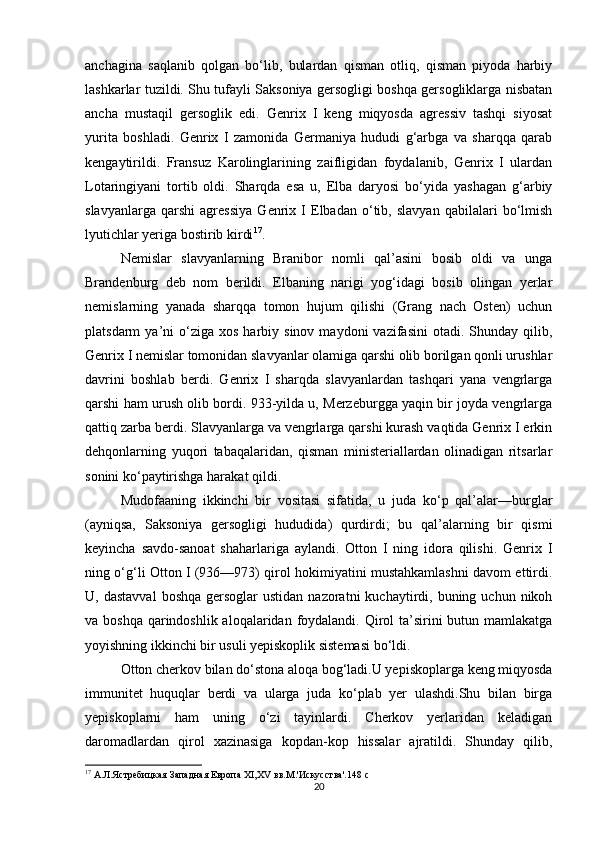 anchagina   saqlanib   qolgan   bo‘lib,   bulardan   qisman   otliq,   qisman   piyoda   harbiy
lashkarlar tuzildi. Shu tufayli Saksoniya gersogligi boshqa gersogliklarga nisbatan
ancha   mustaqil   gersoglik   edi.   Genrix   I   keng   miqyosda   agressiv   tashqi   siyosat
yurita   boshladi.   Genrix   I   zamonida   Germaniya   hududi   g‘arbga   va   sharqqa   qarab
kengaytirildi.   Fransuz   Karolinglarining   zaifligidan   foydalanib,   Genrix   I   ulardan
Lotaringiyani   tortib   oldi.   Sharqda   esa   u,   Elba   daryosi   bo‘yida   yashagan   g‘arbiy
slavyanlarga   qarshi   agressiya   Genrix   I   Elbadan   o‘tib,   slavyan   qabilalari   bo‘lmish
lyutichlar yeriga bostirib kirdi 17
. 
Nemislar   slavyanlarning   Branibor   nomli   qal’asini   bosib   oldi   va   unga
Brandenburg   deb   nom   berildi.   Elbaning   narigi   yog‘idagi   bosib   olingan   yerlar
nemislarning   yanada   sharqqa   tomon   hujum   qilishi   (Grang   nach   Osten)   uchun
platsdarm   ya’ni   o‘ziga  xos   harbiy  sinov  maydoni  vazifasini  otadi.  Shunday  qilib,
Genrix I nemislar tomonidan slavyanlar olamiga qarshi olib borilgan qonli urushlar
davrini   boshlab   berdi.   Genrix   I   sharqda   slavyanlardan   tashqari   yana   vengrlarga
qarshi ham urush olib bordi. 933-yilda u, Merzeburgga yaqin bir joyda vengrlarga
qattiq zarba berdi. Slavyanlarga va vengrlarga qarshi kurash vaqtida Genrix I erkin
dehqonlarning   yuqori   tabaqalaridan,   qisman   ministeriallardan   olinadigan   ritsarlar
sonini ko‘paytirishga harakat qildi. 
Mudofaaning   ikkinchi   bir   vositasi   sifatida,   u   juda   ko‘p   qal’alar—burglar
(ayniqsa,   Saksoniya   gersogligi   hududida)   qurdirdi;   bu   qal’alarning   bir   qismi
keyincha   savdo-sanoat   shaharlariga   aylandi.   Otton   I   ning   idora   qilishi.   Genrix   I
ning o‘g‘li Otton I (936—973) qirol hokimiyatini mustahkamlashni davom ettirdi.
U, dastavval   boshqa  gersoglar  ustidan  nazoratni   kuchaytirdi,  buning uchun  nikoh
va boshqa  qarindoshlik aloqalaridan foydalandi. Qirol  ta’sirini  butun mamlakatga
yoyishning ikkinchi bir usuli yepiskoplik sistemasi bo‘ldi.
Otton cherkov bilan do‘stona aloqa bog‘ladi.U yepiskoplarga keng miqyosda
immunitet   huquqlar   berdi   va   ularga   juda   ko‘plab   yer   ulashdi.Shu   bilan   birga
yepiskoplarni   ham   uning   o‘zi   tayinlardi.   Cherkov   yerlaridan   keladigan
daromadlardan   qirol   xazinasiga   kopdan-kop   hissalar   ajratildi.   Shunday   qilib,
17
 А.Л.Ястребицкая Западная Европа ХІ,ХV вв.М.'Искусства'.148  c
20 