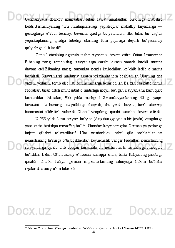 Germaniyada   cherkov   manfaatlari   bilan   davlat   manfaatlari   bir-biriga   chatishib
ketdi.Germaniyaning   turli   mintaqalaridagi   yepiskoplar   mahalliy   knyazlarga   —
gersoglarga   e’tibor   bermay,   bevosita   qirolga   bo‘ysundilar.   Shu   bilan   bir   vaqtda
yepiskoplarning   qirolga   tobeligi   ularning   Rim   papasiga   deyarli   bo‘ysunmay
qo‘yishiga olib keldi 18
.
Otton  I   otasining   agressiv   tashqi   siyosatini   davom   ettirdi.Otton  I   zamonida
Elbaning   narigi   tomonidagi   slavyanlarga   qarshi   kurash   yanada   kuchli   suratda
davom   etdi.Elbaning   narigi   tomoniga   nemis   istilochilari   ko‘chib   kelib   o‘rnasha
boshladi.   Slavyanlarni   majburiy   suratda   xristianlashtira   boshladilar.   Ularning   eng
yaxshi yerlarini tortib olib, istilochinemislarga berar edilar. Ba’zan esa hatto nemis
feodallari bilan tidch munosabat o‘rnatishga moyil bo‘lgan slavyanlarni ham qirib
tashlardilar.   Masalan,   955   yilda   markgraf   Geronslavyanlarning   30   ga   yaqin
knyazini   o‘z   huzuriga   «ziyofat»ga   chaqirib,   shu   yerda   buyruq   berib   ularning
hammasini   o‘ldirtirib   yubordi.   Otton  I   vengrlarga  qarshi   kurashni   davom   ettirdi.  
U 955-yilda Lexa daryosi bo‘yida (Augsburgga yaqin bir joyda) vengrlarga
yana zarba berishga muvaffaq bo‘ldi. Shundan keyin vengrlar Germaniya yerlariga
hujum   qilishni   to‘xtatdilar.5   Ular   xristianlikni   qabul   qila   boshladilar   va
nemislarning ta’siriga o‘ta boshladilar, keyinchalik venger feodallari nemislarning
slavyanlarga   qarshi   olib   borgan   kurashida   bir   necha   marta   nemislarga   ittifoqchi
bo‘ldilar.   Lekin   Otton   asosiy   e’tiborini   sharqqa   emas,   balki   Italiyaning   janubiga
qaratdi,   chunki   Italiya   german   imperatorlarining   «dunyoga   hokim   bo‘lish»
rejalarida asosiy o‘rin tutar edi.
18
 Salimov T. Jahin tarixi (Yevropa mamlakatlari V-XV asrlarda) asrlarda.Toshkent."Universitet",2014.296 b.
21 