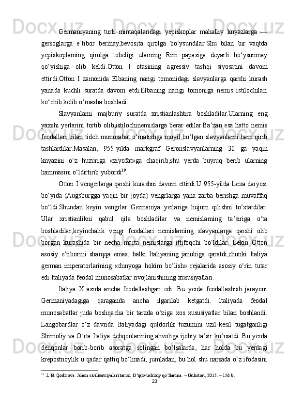 Germaniyaning   turli   mintaqalaridagi   yepiskoplar   mahalliy   knyazlarga   —
gersoglarga   e’tibor   bermay,bevosita   qirolga   bo‘ysundilar.Shu   bilan   bir   vaqtda
yepiskoplarning   qirolga   tobeligi   ularning   Rim   papasiga   deyarli   bo‘ysunmay
qo‘yishiga   olib   keldi.Otton   I   otasining   agressiv   tashqi   siyosatini   davom
ettirdi.Otton   I   zamonida   Elbaning   narigi   tomonidagi   slavyanlarga   qarshi   kurash
yanada   kuchli   suratda   davom   etdi.Elbaning   narigi   tomoniga   nemis   istilochilari
ko‘chib kelib o‘rnasha boshladi.
Slavyanlarni   majburiy   suratda   xristianlashtira   boshladilar.Ularning   eng
yaxshi  yerlarini tortib olib,istilochinemislarga berar edilar.Ba’zan esa hatto nemis
feodallari bilan tidch munosabat o‘rnatishga moyil bo‘lgan slavyanlarni ham qirib
tashlardilar.Masalan,   955-yilda   markgraf   Geronslavyanlarning   30   ga   yaqin
knyazini   o‘z   huzuriga   «ziyofat»ga   chaqirib,shu   yerda   buyruq   berib   ularning
hammasini o‘ldirtirib yubordi 19
.
Otton I vengerlarga qarshi kurashni davom ettirdi.U 955-yilda Lexa daryosi
bo‘yida   (Augsburgga   yaqin   bir   joyda)   vengrlarga   yana   zarba   berishga   muvaffaq
bo‘ldi.Shundan   keyin   vengrlar   Germaniya   yerlariga   hujum   qilishni   to‘xtatdilar.
Ular   xristianlikni   qabul   qila   boshladilar   va   nemislarning   ta’siriga   o‘ta
boshladilar,keyinchalik   vengr   feodallari   nemislarning   slavyanlarga   qarshi   olib
borgan   kurashida   bir   necha   marta   nemislarga   ittifoqchi   bo‘ldilar.   Lekin   Otton
asosiy   e’tiborini   sharqqa   emas,   balki   Italiyaning   janubiga   qaratdi,chunki   Italiya
german   imperatorlarining   «dunyoga   hokim   bo‘lish»   rejalarida   asosiy   o‘rin   tutar
edi.Italiyada feodal munosabatlar rivojlanishining xususiyatlari.
Italiya   X   asrda   ancha   feodallashgan   edi.   Bu   yerda   feodallashish   jarayoni
Germaniyadagiga   qaraganda   ancha   ilgarilab   ketgatdi.   ltaliyada   feodal
munosabatlar   juda   boshqacha   bir   tarzda   o‘ziga   xos   xususiyatlar   bilan   boshlandi.
Langobardlar   o‘z   davrida   Italiyadagi   quldorlik   tuzumini   uzil-kesil   tugatganligi
Shimoliy va O`rta Italiya dehqonlarining ahvoliga ijobiy ta’sir ko‘rsatdi. Bu yerda
dehqonlar   borib-borib   asoratga   solingan   bo‘lsalarda,   har   holda   bu   yerdagi
krepostnoylik u qadar qattiq bo‘lmadi; jumladan, bu hol shu narsada o‘z ifodasini
19
 .L.B. Qodirova. Jahon sivilizatsiyalari tarixi. O’quv-uslubiy qo’llanma. – Guliston, 2015. – 156 b.
23 