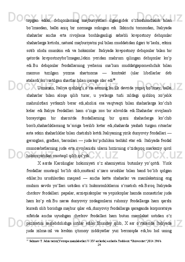 topgan   ediki,   dehqonlarning   majburiyatlari   ilgarigidek   o‘zboshimchalik   bilan
bo‘lmasdan,   balki   aniq   bir   normaga   solingan   edi.   Ikkinchi   tomondan,   Italiyada
shaharlar   ancha   erta   rivojlana   boshlaganligi   sababli   krepostnoy   dehqonlar
shaharlarga ketishi, natural majburiyatni pul bilan muddatidan ilgari to‘lashi, erkini
sotib   olishi   mumkin   edi   va   hokazolar.   Italiyada   krepostnoy   dehqonlar   bilan   bir
qatorda   krepostnoybo‘lmagan,lekin   yeridan   mahrum   qilingan   dehqonlar   ko‘p
edi.Bu   dehqonlar   feodallarning   yerlarini   ma’lum   muddatgapomeshchik   bilan
maxsus   tuzilgan   yozma   shartnoma   —   kontrakt   (ular   libellarlar   deb
atalardi)ko‘rsatilgan shartlar bilan ijaraga olar edi 20
.
Umuman, Italiya qishlog‘i o‘rta asrning bu ilk davrida yopiq bo‘lmay, balki
shaharlar   bilan   aloqa   qilib   turar,   u   yerlarga   turli   xildagi   qishloq   xo‘jalik
mahsulotlari   yetkazib   berar   edi,aholisi   esa   vaqtvaqti   bilan   shaharlarga   ko‘chib
kelar   edi.Italiya   feodallari   ham   o‘ziga   xos   bir   ahvolda   edi.Shaharlar   rivojlanib
borayotgan   bir   sharoitda   feodallarning   bir   qismi   shaharlarga   ko‘chib
borib,shaharliklarning   ta’siriga   berilib   ketar   edi,shaharda   yashab   turgan   ritsarlar
asta sekin shaharliklar bilan chatishib ketdi.Italiyaning yirik dunyoviy feodallari —
gersoglari, graflari, baronlari — juda ko‘pchilikni tashkil etar edi. Italiyada feodal
munosabatlarning juda erta rivojlanishi  ularni hozirning o‘zidayoq markaziy qirol
hokimiyatidan mustaqil qilib qo‘ydi. 
X   asrda   Karolinglar   hokimiyati   o‘z   ahamiyatini   butunlay   yo‘qotdi.   Yirik
feodallar   mustaqil   bo‘lib   olib,muttasil   o‘zaro   urushlar   bilan   band   bo‘lib   qolgan
edilar,bu   urushlardan   maqsad   —   ancha   katta   shaharlar   va   mamlakatning   eng
muhim   savdo   yo‘llari   ustidan   o‘z   hukmronliklarini   o‘rnatish   edi.Biroq   Italiyada
cherkov feodallari: papalar, arxiepiskoplar va yepiskoplar hamda monastirlar juda
ham   ko‘p   edi.Bu   narsa   dunyoviy   zodagonlarni   ruhoniy   feodallarga   ham   qarshi
kurash olib borishga majbur qilar edi,dunyoviy feodallarga qaraganda korporatsiya
sifatida   ancha   uyushgan   cherkov   feodallari   ham   butun   mamlakat   ustidan   o‘z
pazoratini   saqlabdolishga   intilar   edilar.Shunday   qilib,   X   asr   o‘rtalarida   Italiyada
juda   xilma-xil   va   keskin   ijtimoiy   ziddiyatlar   yuz   bermoqda   edi,bu   hol   uning
20
 Salimov T. Jahin tarixi(Yevropa mamlakatlari V-XV asrlarda) asrlarda.Toshkent."Universitet",2014.296 b.
24 