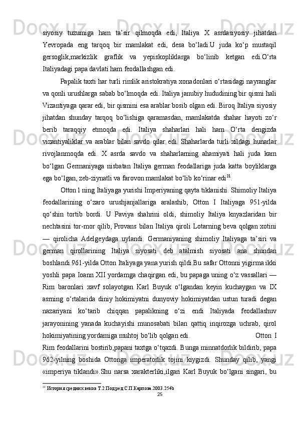 siyosiy   tuzumiga   ham   ta’sir   qilmoqda   edi,   ltaliya   X   asrdasiyosiy   jihatdan
Yevropada   eng   tarqoq   bir   mamlakat   edi,   desa   bo‘ladi.U   juda   ko‘p   mustaqil
gersoglik,markizlik   graflik   va   yepiskopliklarga   bo‘linib   ketgan   edi.O‘rta
Italiyadagi papa davlati ham feodallashgan edi. 
Papalik taxti har turli rimlik aristokratiya xonadonlari o‘rtasidagi nayranglar
va qonli urushlarga sabab bo‘lmoqda edi. Italiya janubiy hududining bir qismi hali
Vizantiyaga qarar edi, bir qismini esa arablar bosib olgan edi. Biroq Italiya siyosiy
jihatdan   shunday   tarqoq   bo‘lishiga   qaramasdan,   mamlakatda   shahar   hayoti   zo‘r
berib   taraqqiy   etmoqda   edi.   Italiya   shaharlari   hali   ham   O‘rta   dengizda
vizantiyaliklar   va   arablar   bilan   savdo   qilar   edi.   Shaharlarda   turli   xildagi   hunarlar
rivojlanmoqda   edi.   X   asrda   savdo   va   shaharlarning   ahamiyati   hali   juda   kam
bo‘lgan   Germaniyaga   nisbatan   Italiya   german   feodallariga   juda   katta   boyliklarga
ega bo‘lgan, zeb-ziynatli va farovon mamlakat bo‘lib ko‘rinar edi 21
. 
Otton l ning Italiyaga yurishi Imperiyaning qayta tiklanishi. Shimoliy Italiya
feodallarining   o‘zaro   urushjanjallariga   aralashib,   Otton   I   Italiyaga   951-yilda
qo‘shin   tortib   bordi.   U   Paviya   shahrini   oldi,   shimoliy   Italiya   knyazlaridan   bir
nechtasini  tor-mor qilib, Provans bilan Italiya qiroli Lotarning beva qolgan xotini
—   qirolicha   Adelgeydaga   uylandi.   Germaniyaning   shimoliy   Italiyaga   ta’siri   va
german   qirollarining   Italiya   siyosati   deb   atalmish   siyosati   ana   shundan
boshlandi.961-yilda Otton Italiyaga yana yurish qildi.Bu safar Ottonni yigirma ikki
yoshli papa Ioann XII yordamga chaqirgan edi, bu papaga uning o‘z vassallari —
Rim   baronlari   xavf   solayotgan   Karl   Buyuk   o‘lgandan   keyin   kuchaygan   va   IX
asrning   o‘rtalarida   diniy   hokimiyatni   dunyoviy   hokimiyatdan   ustun   turadi   degan
nazariyani   ko‘tarib   chiqqan   papalikning   o‘zi   endi   Italiyada   feodallashuv
jarayonining   yanada   kuchayishi   munosabati   bilan   qattiq   inqirozga   uchrab,   qirol
hokimiyatining yordamiga muhtoj bo‘lib qolgan edi. Otton   I
Rim feodallarini bostirib,papani taxtga o‘tqazdi. Bunga minnatdorlik bildirib, papa
962-yilning   boshida   Ottonga   imperatorlik   tojini   kiygizdi.   Shunday   qilib,   yangi
«imperiya   tiklandi».Shu   narsa   xarakterliki,ilgari   Karl   Buyuk   bo‘lgani   singari,   bu
21
 История средних веков Т.2 Под ред С.П.Карпова.2003.254b
25 