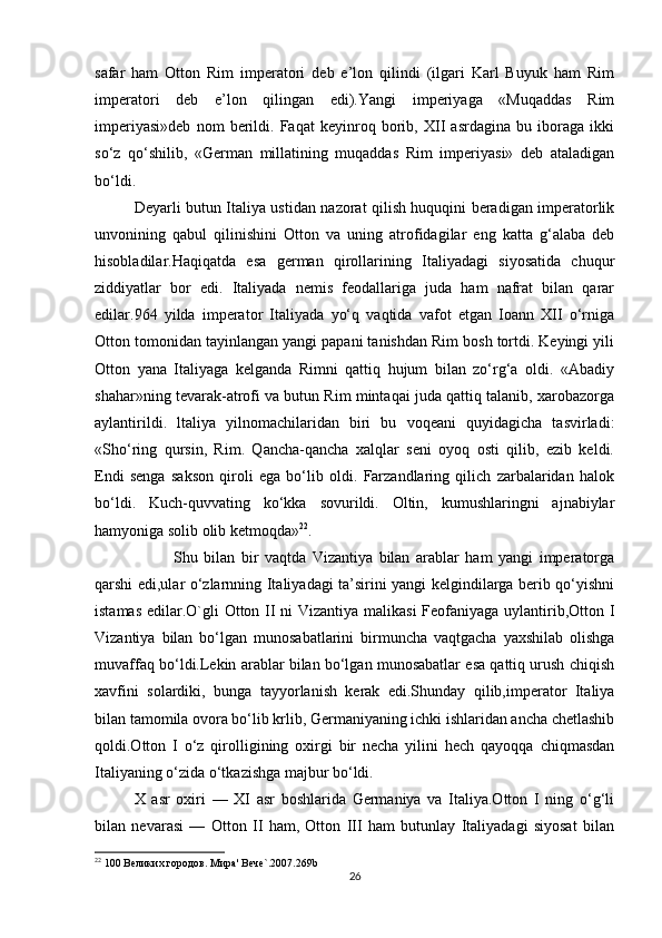 safar   ham   Otton   Rim   imperatori   deb   e’lon   qilindi   (ilgari   Karl   Buyuk   ham   Rim
imperatori   deb   e’lon   qilingan   edi).Yangi   imperiyaga   «Muqaddas   Rim
imperiyasi»deb   nom   berildi.   Faqat   keyinroq   borib,   XII   asrdagina   bu   iboraga   ikki
so‘z   qo‘shilib,   «German   millatining   muqaddas   Rim   imperiyasi»   deb   ataladigan
bo‘ldi.
Deyarli butun Italiya ustidan nazorat qilish huquqini beradigan imperatorlik
unvonining   qabul   qilinishini   Otton   va   uning   atrofidagilar   eng   katta   g‘alaba   deb
hisobladilar.Haqiqatda   esa   german   qirollarining   Italiyadagi   siyosatida   chuqur
ziddiyatlar   bor   edi.   Italiyada   nemis   feodallariga   juda   ham   nafrat   bilan   qarar
edilar.964   yilda   imperator   Italiyada   yo‘q   vaqtida   vafot   etgan   Ioann   XII   o‘rniga
Otton tomonidan tayinlangan yangi papani tanishdan Rim bosh tortdi. Keyingi yili
Otton   yana   Italiyaga   kelganda   Rimni   qattiq   hujum   bilan   zo‘rg‘a   oldi.   «Abadiy
shahar»ning tevarak-atrofi va butun Rim mintaqai juda qattiq talanib, xarobazorga
aylantirildi.   ltaliya   yilnomachilaridan   biri   bu   voqeani   quyidagicha   tasvirladi:
«Sho‘ring   qursin,   Rim.   Qancha-qancha   xalqlar   seni   oyoq   osti   qilib,   ezib   keldi.
Endi   senga   sakson   qiroli   ega   bo‘lib   oldi.   Farzandlaring   qilich   zarbalaridan   halok
bo‘ldi.   Kuch-quvvating   ko‘kka   sovurildi.   Oltin,   kumushlaringni   ajnabiylar
hamyoniga solib olib ketmoqda» 22
. 
Shu   bilan   bir   vaqtda   Vizantiya   bilan   arablar   ham   yangi   imperatorga
qarshi edi,ular o‘zlarnning Italiyadagi ta’sirini yangi kelgindilarga berib qo‘yishni
istamas edilar.O`gli  Otton II ni  Vizantiya malikasi  Feofaniyaga uylantirib,Otton I
Vizantiya   bilan   bo‘lgan   munosabatlarini   birmuncha   vaqtgacha   yaxshilab   olishga
muvaffaq bo‘ldi.Lekin arablar bilan bo‘lgan munosabatlar esa qattiq urush chiqish
xavfini   solardiki,   bunga   tayyorlanish   kerak   edi.Shunday   qilib,imperator   Italiya
bilan tamomila ovora bo‘lib krlib, Germaniyaning ichki ishlaridan ancha chetlashib
qoldi.Otton   I   o‘z   qirolligining   oxirgi   bir   necha   yilini   hech   qayoqqa   chiqmasdan
Italiyaning o‘zida o‘tkazishga majbur bo‘ldi. 
X   asr   oxiri   —   XI   asr   boshlarida   Germaniya   va   Italiya.Otton   I   ning   o‘g‘li
bilan   nevarasi   —   Otton   II   ham,   Otton   III   ham   butunlay   Italiyadagi   siyosat   bilan
22
 100 Великих городов. Мира' Вече`.2007.269b
26 