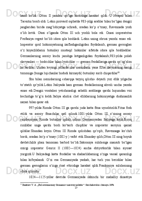 band   bo‘ldi.   Otton   II   janubni   qo‘lga   kiritishga   harakat   qildi.   U   Neapol   bilan
Tarentni bosib oldi. Lekin pirovard oqibatda 983-yilgi arablar bilan bo‘lgan dengiz
janglaridan   birida   mag‘lubiyatga   uchradi,   oradan   ko‘p   o‘tmay,   Ravennada   yosh
o‘lib   ketdi.   Otasi   o‘lganda   Otton   III   uch   yoshli   bola   edi.   Onasi   imperatritsa
Feofaniya   regent   bo‘lib   idora   qila   boshladi.   Lekin   uning   obrusi   yaxshi   emas   edi.
lmperator   qirol   hokimiyatining   zaiflashganligidan   foydalanib,   german   gersoglari
o‘z   knyazliklarini   butunlay   mustaqil   hokimlar   sifatida   idora   qila   boshladilar.
Germanlarning   asosiy   kuchi   janubga   ketganligidan   foydalanib,983-yilda   polab
slavyanlari — bodrichlar bilan lyutichlar — german feodallariga qarshi qo‘zg‘olon
ko‘tardilar.   Undan   keyingi   yillarda   ular   nemislarni   yana   Elba   daryosining   narigi
tomoniga (bunga lujichanlar hududi kirmaydi) butunlay surib chiqardilar 23
.
Shu   bilan   nemislarning   «sharqqa   tazyiq   qilishi»   deyarli   yuz   ellik   yilgacha
to‘xtatib   qo‘yildi.Lekin   Italiyada   ham   german   feodallarining   ahvoli   uncha   yaxshi
emas   edi.Dengiz   vositalari   yetishmasligi   sababli   arablarga   qarshi   hujumdan   voz
kechishga   to‘g‘ri   keldi.Italiya   aholisi   chet   elliklarning   hokimiyatiga   dushmanlik
nazari bilan qarar edi. 
997-yilda  Rimda   Otton  III  ga   qarshi   juda  katta  fitna   uyushtirildi.Fitna  fosh
etildi   va   asosiy   fitnachilar   qatl   qilindi.1001-yilda   Otton   III   o‘zining   asosiy
rezidensiyasi   Rimda   butunlay   qolish   uchun   Germaniyadan   Italiyaga   keldi.Biroq
rimliklar   unga   qarshi   bosh   ko‘tarib   chiqdilar   va   imperator   saroyini   qamal
qildilar.Shundan   keyin   Otton   III   Rimda   qolishdan   qo‘rqib,   Ravennaga   ko‘chib
bordi, oradan ko‘p o‘tmay (1002-y.) vafot etdi.Shunday qilib,Otton III ning buyuk
davlatchilik   plani   tamoman   barbod   bo‘ldi.Saksoniya   sulolasiga   mansub   bo‘lgan
oxirgi   imperator   Genrix   II   (1002—1024)   ancha   ehtiyotkorlik   bilan   siyosat
yurgizdi.U   Italiyadagi   katta   feodallar   va   shaharliklarning   o‘ziga   vassal   qaramligi
bilan   kifoyalandi.   O‘zi   esa   Germaniyada   yashab,   har   turli   yon   berishlar   bilan
german   gersoglarini   o‘ziga   itoat   ettirishga   harakat   qildi.Frankoniya   sulolasining
idora qilinishi.
1024—1125-yillar   davrida   Germaniyada   ikkinchi   bir   mahalliy   dinastiya
23
 Dmitriev V. A. „Rol sovremennoy Germanii v mirovoy politike“. Gorchakovskie chteniya.189b
27 