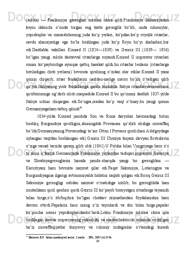 (sulola)   —   Frankoniya   gersoglari   sulolasi   idora   qildi.Frankoniya   Saksoniyadan
keyin   ikkinchi   o‘rinda   turgan   eng   katta   gersoglik   bo‘lib,   unda   ruhoniylar,
yepiskoplar   va   monastirlarning   juda   ko‘p   yerlari,   ko‘pdan-ko‘p   reynlik   ritsarlar,
savdo   ahamiyatiga   ega   bo‘la   boshlagan   juda   ko‘p   Reyn   bo‘yi   shaharlari,bor
edi.Dastlabki   vakillari   Konrad   II   (1024—1039)   va   Genrix   III   (1039—   1056)
bo‘lgan   yangi   sulola   dastavval   ritsarlarga   suyandi.Konrad   II   imperator   ritsarlari
sonini   ko‘paytirishga   ayniqsa   qattiq   harakat   qildi,bu   ritsarlar   lenlarni   (ritsarlarga
beriladigan   chek   yerlarni)   bevosita   qirolning   o‘zidan   olar   edilar.Konrad   II   yana
qonun   chiqarib,   ritsar   feodallarini   nasldan-naslga   meros   bo‘lib   o‘tadigan   qilib
qo‘ydi.Italiyaning   yirik   feodallariga   qarshi   kurashda   Italiya   ritsarlarivavassorlarni
qiroltomoniga og‘dirib olish maqsadida Konrad II bu qo‘nunni dastlab 1037-yilda
Italiya   uchun   chiqargan   edi.So‘ngra,oradan   ko‘p   vaqt   o‘tmay,bu   yangi   qonun
Germaniyagaham tatbiq qilindi 24
.
1034-yilda   Konrad   janubda   Son   va   Rona   daryolari   havzasidagi   butun
boshliq   Burgundiya   qirolligini,shuningdek   Provansni   qo‘shib   olishga   muvaffaq
bo‘ldi(Germaniyaning Provansdagi ta’siri Otton I Provans qirolichasi Adelgeydaga
uylangan   vaqtdan   boshlangan   edi).Genrix   III   Chexiya   knyazi   slavyan   Bretislavni
o‘ziga  vassal   tarzida qaram   qilib  oldi  (1041).U  Polsha  bilan Vengriyaga  ham   o‘z
ta’sirini   o‘tkazdi.Germaniyada   Frankoniya   yerlaridan   tashqari,imperator   Bavariya
va   Shvabiyagersoglarini   hamda   janubi-sharqda   yangi   bir   gersoglikni   —
Karintiyani   ham   bevosita   nazorat   qilar   edi.Faqat   Saksoniya,   Lotaringiya   va
Burgundiyagina ilgarigi avtonomiyalik holatini saqlab qolgan edi.Biroq Genrix III
Saksoniya   gersogligi   ustidan   nazorat   o‘rnatishga   intilib,   bu   gersoglikda   ham
mustahkam qirol qasrlari qurdi.Genrix III ko‘payib borayotgan ritsarlarga tayanish
bilan   birga,o‘z   ittifoqchisi   bo‘lgan   cherkav   xizmatlaridan   foydalanishni   ham
davom   ettirdi.Papalarni   ham   uning   o‘zi   tayinlardi   va   shu   bilan   birga,papalar
ko‘pincha   nemis   yepiskoplaridanbo‘lardi.Lekin   Frankoniya   sulolasi   idora   qila
boshlagan davrda imperiyaning yuksalishi va markazlashtirish sohasida erishilgan
ba’zi   muvaffaqiyatlar   dunyoviy   va   ruhoniy   zodagonlar   o‘rtasidagi   kurash
24
 Borzova E.P. Jahon madaniyati tarixi. 5-nashr. - SPb, 2007 yil.354b
28 
