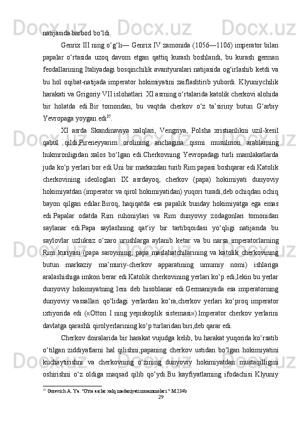 natijasida barbod bo‘ldi. 
Genrix III ning o‘g‘li— Genrix IV zamonida (1056—1106) imperator bilan
papalar   o‘rtasida   uzoq   davom   etgan   qattiq   kurash   boshlandi,   bu   kurash   german
feodallarining Italiyadagi bosqinchilik avantyuralari natijasida og‘irlashib ketdi va
bu hol  oqibat-natijada imperator  hokimiyatini  zaiflashtirib yubordi. Klyuniychilik
harakati va Grigoriy VII islohatlari. XI asrning o‘rtalarida katolik cherkovi alohida
bir   holatda   edi.Bir   tomondan,   bu   vaqtda   cherkov   o‘z   ta’siriny   butun   G‘arbiy
Yevropaga yoygan edi 25
.
XI   asrda   Skandinaviya   xalqlari,   Vengriya,   Polsha   xristianlikni   uzil-kesil
qabul   qildi;Pireneyyarim   orolining   anchagina   qismi   musulmon   arablarning
hukmronligidan   xalos   bo‘lgan   edi.Cherkovning   Yevropadagi   turli   mamlakatlarda
juda ko‘p yerlari bor edi.Uni bir markazdan turib Rim papasi boshqarar edi.Katolik
cherkovining   ideologlari   IX   asrdayoq,   cherkov   (papa)   hokimiyati   dunyoviy
hokimiyatdan (imperator va qirol hokimiyatidan) yuqori turadi,deb ochiqdan ochiq
bayon   qilgan   edilar.Biroq,   haqiqatda   esa   papalik   bunday   hokimiyatga   ega   emas
edi.Papalar   odatda   Rim   ruhoniylari   va   Rim   dunyoviy   zodagonlari   tomonidan
saylanar   edi.Papa   saylashning   qat’iy   bir   tartibqoidasi   yo‘qligi   natijasida   bu
saylovlar   uzluksiz   o‘zaro   urushlarga   aylanib   ketar   va   bu   narsa   imperatorlarning
Rim   kuriyasi   (papa   saroyining,   papa   maslahatchilarining   va   katolik   cherkovining
butun   markaziy   ma’muriy-cherkov   apparatining   umumiy   nomi)   ishlariga
aralashishiga imkon berar edi.Katolik cherkovining yerlari ko‘p edi,lekin bu yerlar
dunyoviy   hokimiyatning   leni   deb   hisoblanar   edi.Germaniyada   esa   imperatorning
dunyoviy   vassallari   qo‘lidagi   yerlardan   ko‘ra,cherkov   yerlari   ko‘proq   imperator
ixtiyorida   edi   («Otton   I   ning   yepiskoplik   sistemasi»).lmperator   cherkov   yerlarini
davlatga qarashli qirolyerlarining ko‘p turlaridan biri,deb qarar edi.
Cherkov doiralarida bir harakat vujudga kelib, bu harakat yuqorida ko‘rsatib
o‘tilgan   ziddiyatlarni   hal   qilishni,papaning   cherkov   ustidan   bo‘lgan   hokimiyatini
kuchaytirishni   va   cherkovning   o‘zining   dunyoviy   hokimiyatdan   mustaqilligini
oshirishni   o‘z   oldiga   maqsad   qilib   qo‘ydi.Bu   kayfiyatlarning   ifodachisi   Klyuniy
25
 Gurevich A. Ya. "O'rta asrlar xalq madaniyati muammolari." M.234b
29 