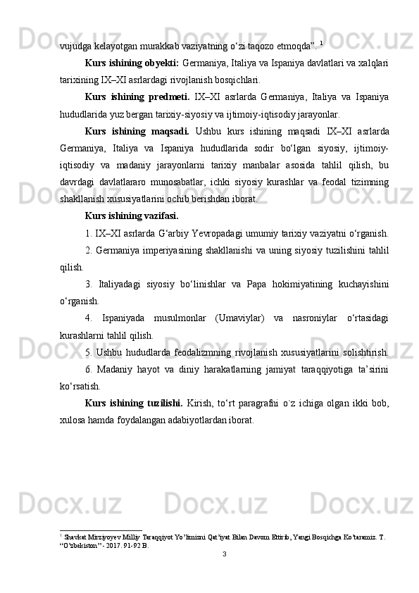 vujudga kelayotgan murakkab vaziyatning o‘zi taqozo etmoqda”.  1
Kurs ishining obyekti:  Germaniya, Italiya va Ispaniya davlatlari va xalqlari
tarixining IX–XI asrlardagi rivojlanish bosqichlari.
Kurs   ishining   predmeti.   IX–XI   asrlarda   Germaniya,   Italiya   va   Ispaniya
hududlarida yuz bergan tarixiy-siyosiy va ijtimoiy-iqtisodiy jarayonlar.
Kurs   ishining   maqsadi.   Ushbu   kurs   ishining   maqsadi   IX–XI   asrlarda
Germaniya,   Italiya   va   Ispaniya   hududlarida   sodir   bo‘lgan   siyosiy,   ijtimoiy-
iqtisodiy   va   madaniy   jarayonlarni   tarixiy   manbalar   asosida   tahlil   qilish,   bu
davrdagi   davlatlararo   munosabatlar,   ichki   siyosiy   kurashlar   va   feodal   tizimning
shakllanish xususiyatlarini ochib berishdan iborat.
Kurs ishining vazifasi. 
1. IX–XI asrlarda G‘arbiy Yevropadagi umumiy tarixiy vaziyatni o‘rganish.
2. Germaniya imperiyasining  shakllanishi  va uning siyosiy  tuzilishini  tahlil
qilish.
3.   Italiyadagi   siyosiy   bo‘linishlar   va   Papa   hokimiyatining   kuchayishini
o‘rganish.
4.   Ispaniyada   musulmonlar   (Umaviylar)   va   nasroniylar   o‘rtasidagi
kurashlarni tahlil qilish.
5.   Ushbu   hududlarda   feodalizmning   rivojlanish   xususiyatlarini   solishtirish.
6.   Madaniy   hayot   va   diniy   harakatlarning   jamiyat   taraqqiyotiga   ta’sirini
ko‘rsatish.
Kurs   ishining   tuzilishi.   Kirish,   to‘rt   paragrafni   o`z   ichiga   olgan   ikki   bob,
xulosa hamda foydalangan adabiyotlardan iborat.
1
 Shavkat Mirziyoyev Milliy Taraqqiyot Yo’limizni Qat’iyat Bilan Davom Ettirib, Yangi Bosqichga Ko’taramiz. T . 
“ O ’ zbekiston ” - 2017. 91-92  B .
3