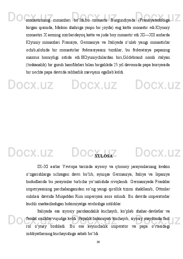 monastirining   monaxlari   bo‘ldi,bu   monastir   Burgundiyada   (Fransiyatarkibiga
kirgan   qismida,   Makon   shahriga   yaqin   bir   joyda)   eng   katta   monastir   edi.Klyuniy
monastiri X asrning oxirlaridayoq katta va juda boy monastir edi.XI—XII asrlarda
Klyuniy   monaxlari   Fransiya,   Germaniya   va   Italiyada   o‘nlab   yangi   monastirlar
ochib,alohida   bir   monastirlar   federasiyasini   tuzdilar,   bu   federatsiya   papaning
maxsus   homiyligi   ostida   edi.8Klyuniychilardan   biri,Gildebrand   nomli   italyan
(toskanalik) bir guruh hamfikrlari bilan birgalikda 25 yil davomida papa kuriyasida
bir nechta papa davrida rahbarlik mavqeini egallab keldi.
XULOSA
IX–XI   asrlar   Yevropa   tarixida   siyosiy   va   ijtimoiy   jarayonlarning   keskin
o‘zgarishlarga   uchragan   davri   bo‘lib,   ayniqsa   Germaniya,   Italiya   va   Ispaniya
hududlarida   bu   jarayonlar   turlicha   yo‘nalishda   rivojlandi.   Germaniyada   Franklar
imperiyasining   parchalanganidan   so‘ng   yangi   qirollik   tizimi   shakllanib,   Ottonlar
sulolasi   davrida   Muqaddas   Rim   imperiyasi   asos   solindi.   Bu   davrda   imperatorlar
kuchli markazlashgan hokimiyatga erishishga intildilar.
Italiyada   esa   siyosiy   parokandalik   kuchayib,   ko‘plab   shahar-davlatlar   va
feodal mulklar vujudga keldi. Papalik hokimiyati kuchayib, siyosiy maydonda faol
rol   o‘ynay   boshladi.   Bu   esa   keyinchalik   imperator   va   papa   o‘rtasidagi
ziddiyatlarning kuchayishiga sabab bo‘ldi.
30 