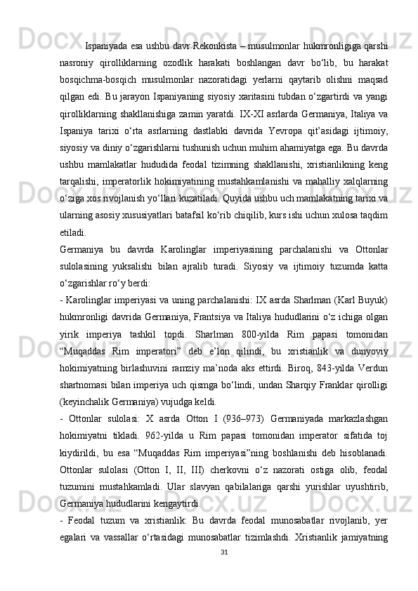 Ispaniyada esa ushbu davr Rekonkista – musulmonlar hukmronligiga qarshi
nasroniy   qirolliklarning   ozodlik   harakati   boshlangan   davr   bo‘lib,   bu   harakat
bosqichma-bosqich   musulmonlar   nazoratidagi   yerlarni   qaytarib   olishni   maqsad
qilgan edi. Bu jarayon Ispaniyaning siyosiy  xaritasini  tubdan o‘zgartirdi  va yangi
qirolliklarning shakllanishiga zamin yaratdi.   IX-XI asrlarda Germaniya, Italiya va
Ispaniya   tarixi   o‘rta   asrlarning   dastlabki   davrida   Yevropa   qit’asidagi   ijtimoiy,
siyosiy va diniy o‘zgarishlarni tushunish uchun muhim ahamiyatga ega. Bu davrda
ushbu   mamlakatlar   hududida   feodal   tizimning   shakllanishi,   xristianlikning   keng
tarqalishi,  imperatorlik hokimiyatining mustahkamlanishi  va mahalliy xalqlarning
o‘ziga xos rivojlanish yo‘llari kuzatiladi. Quyida ushbu uch mamlakatning tarixi va
ularning asosiy xususiyatlari batafsil ko‘rib chiqilib, kurs ishi uchun xulosa taqdim
etiladi.
Germaniya   bu   davrda   Karolinglar   imperiyasining   parchalanishi   va   Ottonlar
sulolasining   yuksalishi   bilan   ajralib   turadi.   Siyosiy   va   ijtimoiy   tuzumda   katta
o‘zgarishlar ro‘y berdi:
- Karolinglar imperiyasi va uning parchalanishi: IX asrda Sharlman (Karl Buyuk)
hukmronligi davrida Germaniya, Frantsiya va Italiya hududlarini o‘z ichiga olgan
yirik   imperiya   tashkil   topdi.   Sharlman   800-yilda   Rim   papasi   tomonidan
“Muqaddas   Rim   imperatori”   deb   e’lon   qilindi,   bu   xristianlik   va   dunyoviy
hokimiyatning   birlashuvini   ramziy   ma’noda   aks   ettirdi.   Biroq,   843-yilda   Verdun
shartnomasi  bilan imperiya uch qismga bo‘lindi, undan Sharqiy Franklar  qirolligi
(keyinchalik Germaniya) vujudga keldi.
-   Ottonlar   sulolasi:   X   asrda   Otton   I   (936–973)   Germaniyada   markazlashgan
hokimiyatni   tikladi.   962-yilda   u   Rim   papasi   tomonidan   imperator   sifatida   toj
kiydirildi,   bu   esa   “Muqaddas   Rim   imperiyasi”ning   boshlanishi   deb   hisoblanadi.
Ottonlar   sulolasi   (Otton   I,   II,   III)   cherkovni   o‘z   nazorati   ostiga   olib,   feodal
tuzumini   mustahkamladi.   Ular   slavyan   qabilalariga   qarshi   yurishlar   uyushtirib,
Germaniya hududlarini kengaytirdi.
-   Feodal   tuzum   va   xristianlik:   Bu   davrda   feodal   munosabatlar   rivojlanib,   yer
egalari   va   vassallar   o‘rtasidagi   munosabatlar   tizimlashdi.   Xristianlik   jamiyatning
31 