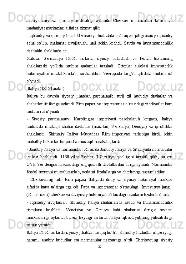 asosiy   diniy   va   ijtimoiy   institutiga   aylandi.   Cherkov   monastirlari   ta’lim   va
madaniyat markazlari sifatida xizmat qildi.
- Iqtisodiy va ijtimoiy holat: Germaniya hududida qishloq xo‘jaligi asosiy iqtisodiy
soha   bo‘lib,   shaharlar   rivojlanishi   hali   sekin   kechdi.   Savdo   va   hunarmandchilik
dastlabki shakllarda edi.
Xulosa:   Germaniya   IX-XI   asrlarda   siyosiy   birlashish   va   feodal   tuzumning
shakllanishi   yo‘lida   muhim   qadamlar   tashladi.   Ottonlar   sulolasi   imperatorlik
hokimiyatini   mustahkamlab,   xristianlikni   Yevropada   targ‘ib   qilishda   muhim   rol
o‘ynadi.
 Italiya (IX-XI asrlar)
Italiya   bu   davrda   siyosiy   jihatdan   parchalanib,   turli   xil   hududiy   davlatlar   va
shaharlar ittifoqiga aylandi. Rim papasi va imperatorlar o‘rtasidagi ziddiyatlar ham
muhim rol o‘ynadi.
-   Siyosiy   parchalanuv:   Karolinglar   imperiyasi   parchalanib   ketgach,   Italiya
hududida   mustaqil   shahar-davlatlar   (masalan,   Venetsiya,   Genuya)   va   qirolliklar
shakllandi.   Shimoliy   Italiya   Muqaddas   Rim   imperiyasi   tarkibiga   kirdi,   lekin
mahalliy hokimlar ko‘pincha mustaqil harakat qilardi.
- Janubiy Italiya va normannlar: XI asrda Janubiy Italiya va Sitsiliyada normannlar
istilosi   boshlandi.   1130-yilda   Rodjer   II   Sitsiliya   qirolligini   tashkil   qildi,   bu   esa
O‘rta Yer dengizi havzasidagi eng qudratli davlatlardan biriga aylandi. Normannlar
feodal tuzumni mustahkamlab, yerlarni feodallarga va cherkovga taqsimladilar.
-   Cherkovning   roli:   Rim   papasi   Italiyada   diniy   va   siyosiy   hokimiyat   markazi
sifatida katta ta’sirga ega edi. Papa va imperatorlar o‘rtasidagi “Investitura jangi”
(XI asr oxiri) cherkov va dunyoviy hokimiyat o‘rtasidagi nizolarni keskinlashtirdi.
-   Iqtisodiy   rivojlanish:   Shimoliy   Italiya   shaharlarida   savdo   va   hunarmandchilik
rivojlana   boshladi.   Venetsiya   va   Genuya   kabi   shaharlar   dengiz   savdosi
markazlariga aylandi, bu esa keyingi asrlarda Italiya iqtisodiyotining yuksalishiga
zamin yaratdi.
Italiya IX-XI asrlarda siyosiy jihatdan tarqoq bo‘lib, shimoliy hududlar imperiyaga
qaram,   janubiy   hududlar   esa   normannlar   nazoratiga   o‘tdi.   Cherkovning   siyosiy
32 