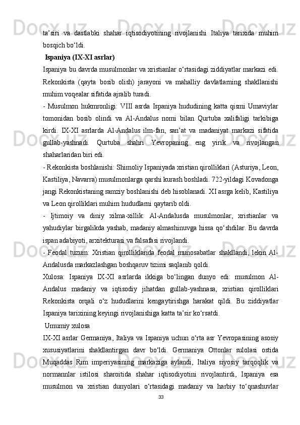 ta’siri   va   dastlabki   shahar   iqtisodiyotining   rivojlanishi   Italiya   tarixida   muhim
bosqich bo‘ldi. 
 Ispaniya (IX-XI asrlar)
Ispaniya bu davrda musulmonlar va xristianlar o‘rtasidagi ziddiyatlar markazi edi.
Rekonkista   (qayta   bosib   olish)   jarayoni   va   mahalliy   davlatlarning   shakllanishi
muhim voqealar sifatida ajralib turadi.
-   Musulmon   hukmronligi:   VIII   asrda   Ispaniya   hududining   katta   qismi   Umaviylar
tomonidan   bosib   olindi   va   Al-Andalus   nomi   bilan   Qurtuba   xalifaligi   tarkibiga
kirdi.   IX-XI   asrlarda   Al-Andalus   ilm-fan,   san’at   va   madaniyat   markazi   sifatida
gullab-yashnadi.   Qurtuba   shahri   Yevropaning   eng   yirik   va   rivojlangan
shaharlaridan biri edi.
- Rekonkista boshlanishi: Shimoliy Ispaniyada xristian qirolliklari (Asturiya, Leon,
Kastiliya, Navarra) musulmonlarga qarshi kurash boshladi. 722-yildagi Kovadonga
jangi Rekonkistaning ramziy boshlanishi deb hisoblanadi. XI asrga kelib, Kastiliya
va Leon qirolliklari muhim hududlarni qaytarib oldi.
-   Ijtimoiy   va   diniy   xilma-xillik:   Al-Andalusda   musulmonlar,   xristianlar   va
yahudiylar   birgalikda  yashab,  madaniy  almashinuvga   hissa  qo‘shdilar.  Bu  davrda
ispan adabiyoti, arxitekturasi va falsafasi rivojlandi.
-   Feodal   tuzum:   Xristian   qirolliklarida   feodal   munosabatlar   shakllandi,   lekin   Al-
Andalusda markazlashgan boshqaruv tizimi saqlanib qoldi.
Xulosa:   Ispaniya   IX-XI   asrlarda   ikkiga   bo‘lingan   dunyo   edi:   musulmon   Al-
Andalus   madaniy   va   iqtisodiy   jihatdan   gullab-yashnasa,   xristian   qirolliklari
Rekonkista   orqali   o‘z   hududlarini   kengaytirishga   harakat   qildi.   Bu   ziddiyatlar
Ispaniya tarixining keyingi rivojlanishiga katta ta’sir ko‘rsatdi.
 Umumiy xulosa
IX-XI asrlar Germaniya, Italiya va Ispaniya uchun o‘rta asr Yevropasining asosiy
xususiyatlarini   shakllantirgan   davr   bo‘ldi.   Germaniya   Ottonlar   sulolasi   ostida
Muqaddas   Rim   imperiyasining   markaziga   aylandi,   Italiya   siyosiy   tarqoqlik   va
normannlar   istilosi   sharoitida   shahar   iqtisodiyotini   rivojlantirdi,   Ispaniya   esa
musulmon   va   xristian   dunyolari   o‘rtasidagi   madaniy   va   harbiy   to‘qnashuvlar
33 