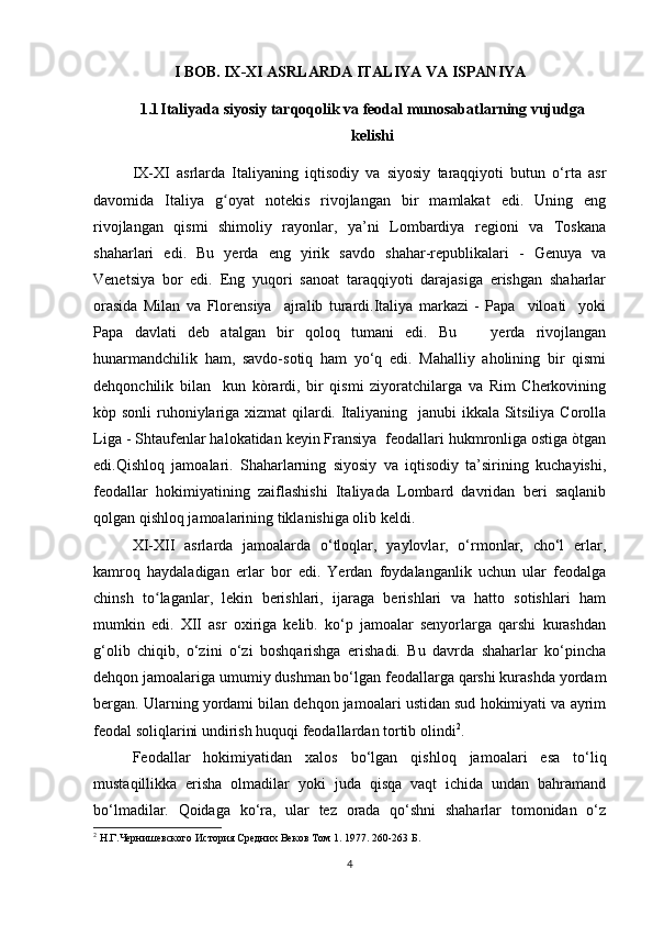 I BOB. IX-XI ASRLARDA ITALIYA VA ISPANIYA
1.1 Italiyada siyosiy tarqoqolik va feodal munosabatlarning vujudga
kelishi
IX-XI   asrlarda   Italiyaning   iqtisodiy   va   siyosiy   taraqqiyoti   butun   o‘rta   asr
davomida   Italiya   g oyat   notekis   rivojlangan   bir   mamlakat   edi.   Uning   engʻ
rivojlangan   qismi   shimoliy   rayonlar,   ya’ni   Lombardiya   regioni   va   Toskana
shaharlari   edi.   Bu   yerda   eng   yirik   savdo   shahar-republikalari   -   Genuya   va
Venetsiya   bor   edi.   Eng   yuqori   sanoat   taraqqiyoti   darajasiga   erishgan   shaharlar
orasida   Milan   va   Florensiya     ajralib   turardi.Italiya   markazi   -   Papa     viloati     yoki
Papa   davlati   deb   atalgan   bir   qoloq   tumani   edi.   Bu       yerda   rivоjlangan
hunarmandchilik   ham,   savdo-sotiq   ham   yo‘q   edi.   Mahalliy   aholining   bir   qismi
dehqonchilik   bilan     kun   kòrardi,   bir   qismi   ziyoratchilarga   va   Rim   Cherkovining
kòp sonli  ruhoniylariga xizmat  qilardi. Italiyaning   janubi ikkala Sitsiliya Corolla
Liga - Shtaufenlar halokatidan keyin Fransiya  feodallari hukmronliga ostiga òtgan
edi.Qishloq   jamoalari.   Shaharlarning   siyosiy   va   iqtisodiy   ta’sirining   kuchayishi,
feodallar   hokimiyatining   zaiflashishi   Italiyada   Lombard   davridan   beri   saqlanib
qolgan qishloq jamoalarining tiklanishiga olib keldi. 
XI-XII   asrlarda   jamoalarda   o‘tloqlar,   yaylovlar,   o‘rmonlar,   cho‘l   erlar,
kamroq   haydaladigan   erlar   bor   edi.   Yerdan   foydalanganlik   uchun   ular   feodalga
chinsh   to laganlar,   lekin   berishlari,   ijaraga   berishlari   va   hatto   sotishlari   ham	
ʻ
mumkin   edi.   XII   asr   oxiriga   kelib.   ko‘p   jamoalar   senyorlarga   qarshi   kurashdan
g‘olib   chiqib,   o‘zini   o‘zi   boshqarishga   erishadi.   Bu   davrda   shaharlar   ko‘pincha
dehqon jamoalariga umumiy dushman bo‘lgan feodallarga qarshi kurashda yordam
bergan. Ularning yordami bilan dehqon jamoalari ustidan sud hokimiyati va ayrim
feodal soliqlarini undirish huquqi feodallardan tortib olindi 2
. 
Feodallar   hokimiyatidan   xalos   bo‘lgan   qishloq   jamoalari   esa   to‘liq
mustaqillikka   erisha   olmadilar   yoki   juda   qisqa   vaqt   ichida   undan   bahramand
bo‘lmadilar.   Qoidaga   ko‘ra,   ular   tez   orada   qo‘shni   shaharlar   tomonidan   o‘z
2
  Н.Г.Чернишевского История Средних Веков Том 1. 1977.  260-263  Б.
4