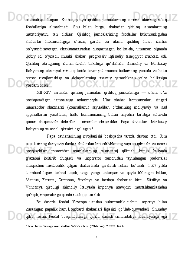 nazoratiga   olingan.   Shahar,   go‘yo   qishloq   jamoalarining   o‘rnini   ularning   sobiq
feodallariga   almashtirdi.   Shu   bilan   birga,   shaharlar   qishloq   jamoalarining
muxtoriyatini   tan   oldilar.   Qishloq   jamoalarining   feodallar   hukmronligidan
shaharlar   hukmronligiga   o‘tishi,   garchi   bu   ularni   qishloq   hozir   shahar
bo‘ysundirayotgan   ekspluatatsiyadan   qutqarmagan   bo‘lsa-da,   umuman   olganda
ijobiy   rol   o‘ynadi,   chunki   shahar.   progressiv   iqtisodiy   taraqqiyot   markazi   edi.
Qishloq   okrugining   shahar-davlat   tarkibiga   qo‘shilishi   Shimoliy   va   Markaziy
Italiyaning   aksariyat   mintaqalarida   tovar-pul   munosabatlarining   yanada   va   hatto
tezroq   rivojlanishiga   va   dehqonlarning   shaxsiy   qaramlikdan   xalos   bo‘lishiga
yordam berdi.
XII-XIV   asrlarda.   qishloq   jamoalari   qishloq   jamoalariga   —   o zini   o ziʻ ʻ
boshqaradigan   jamoalarga   aylanmoqda.   Ular   shahar   kommunalari   singari
mansabdor   shaxslarni   (konsullarni)   sayladilar,   o‘zlarining   moliyaviy   va   sud
apparatlarini   yaratdilar,   hatto   kommunaning   butun   hayotini   tartibga   soluvchi
qonun   chiqaruvchi   dekretlar   -   nizomlar   chiqardilar.   Papa   davlatlari.   Markaziy
Italiyaning salmoqli qismini egallagan. 3
 
Papa   davlatlarining   rivojlanishi   boshqacha   tarzda   davom   etdi.   Rim
papalarining dunyoviy davlati shulardan biri ediMilaning vayron qilinishi va nemis
bosqinchilari   tomonidan   mamlakatning   talon-taroj   qilinishi   butun   Italiyada
g‘azabni   keltirib   chiqardi   va   imperator   tomonidan   tayinlangan   podestalar
allaqachon   mezbonlik   qilgan   shaharlarda   qarshilik   ruhini   ko‘tardi.   1167   yilda
Lombard   ligasi   tashkil   topdi,   unga   yangi   tiklangan   va   qayta   tiklangan   Milan,
Mantua,   Ferrara,   Cremona,   Breshiya   va   boshqa   shaharlar   kirdi.   Sitsiliya   va
Venetsiya   qirolligi   shimoliy   Italiyada   imperiya   mavqeini   mustahkamlashdan
qo‘rqib, imperatorga qarshi ittifoqqa tortildi. 
Bu   davrda   feodal   Yevropa   ustidan   hukmronlik   uchun   imperiya   bilan
kurashgan   papalik   ham   Lombard   shaharlari   ligasini   qo llab-quvvatladi.   Shunday	
ʻ
qilib,   nemis   feodal   bosqinchilariga   qarshi   kurash   umumitaliya   ahamiyatiga   ega
3
 Jahon tarixi. Yevropa mamlakatlari V-XV asrlarda (T.Salimov). T. 2020. 147 b
5 