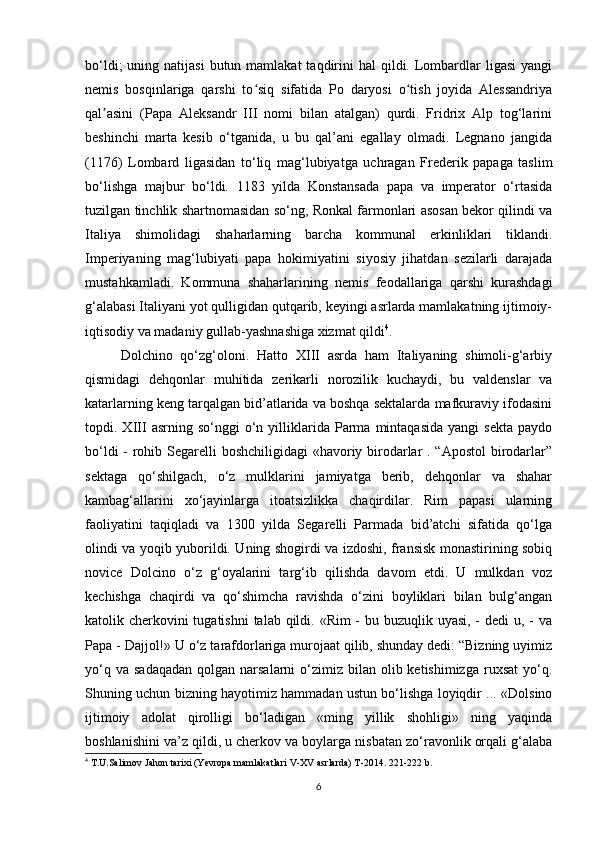 bo‘ldi;   uning natijasi  butun mamlakat  taqdirini  hal   qildi.  Lombardlar  ligasi  yangi
nemis   bosqinlariga   qarshi   to siq   sifatida   Po   daryosi   o tish   joyida   Alessandriyaʻ ʻ
qal asini   (Papa   Aleksandr   III   nomi   bilan   atalgan)   qurdi.   Fridrix   Alp   tog‘larini	
ʼ
beshinchi   marta   kesib   o‘tganida,   u   bu   qal’ani   egallay   olmadi.   Legnano   jangida
(1176)   Lombard   ligasidan   to‘liq   mag‘lubiyatga   uchragan   Frederik   papaga   taslim
bo‘lishga   majbur   bo‘ldi.   1183   yilda   Konstansada   papa   va   imperator   o‘rtasida
tuzilgan tinchlik shartnomasidan so‘ng, Ronkal farmonlari asosan bekor qilindi va
Italiya   shimolidagi   shaharlarning   barcha   kommunal   erkinliklari   tiklandi.
Imperiyaning   mag‘lubiyati   papa   hokimiyatini   siyosiy   jihatdan   sezilarli   darajada
mustahkamladi.   Kommuna   shaharlarining   nemis   feodallariga   qarshi   kurashdagi
g‘alabasi Italiyani yot qulligidan qutqarib, keyingi asrlarda mamlakatning ijtimoiy-
iqtisodiy va madaniy gullab-yashnashiga xizmat qildi 4
.
Dolchino   qo‘zg‘oloni.   Hatto   XIII   asrda   ham   Italiyaning   shimoli-g‘arbiy
qismidagi   dehqonlar   muhitida   zerikarli   norozilik   kuchaydi,   bu   valdenslar   va
katarlarning keng tarqalgan bid’atlarida va boshqa sektalarda mafkuraviy ifodasini
topdi.  XIII   asrning   so‘nggi   o‘n   yilliklarida   Parma   mintaqasida   yangi   sekta   paydo
bo‘ldi  - rohib Segarelli boshchiligidagi  «havoriy birodarlar . “Apostol  birodarlar”
sektaga   qo‘shilgach,   o‘z   mulklarini   jamiyatga   berib,   dehqonlar   va   shahar
kambag‘allarini   xo‘jayinlarga   itoatsizlikka   chaqirdilar.   Rim   papasi   ularning
faoliyatini   taqiqladi   va   1300   yilda   Segarelli   Parmada   bid’atchi   sifatida   qo‘lga
olindi va yoqib yuborildi. Uning shogirdi va izdoshi, fransisk monastirining sobiq
novice   Dolcino   o‘z   g‘oyalarini   targ‘ib   qilishda   davom   etdi.   U   mulkdan   voz
kechishga   chaqirdi   va   qo‘shimcha   ravishda   o‘zini   boyliklari   bilan   bulg‘angan
katolik cherkovini tugatishni  talab qildi. «Rim  - bu buzuqlik uyasi, - dedi  u, - va
Papa - Dajjol!» U o‘z tarafdorlariga murojaat qilib, shunday dedi: “Bizning uyimiz
yo‘q  va  sadaqadan  qolgan  narsalarni  o‘zimiz bilan  olib ketishimizga  ruxsat  yo‘q.
Shuning uchun bizning hayotimiz hammadan ustun bo‘lishga loyiqdir ... «Dolsino
ijtimoiy   adolat   qirolligi   bo‘ladigan   «ming   yillik   shohligi»   ning   yaqinda
boshlanishini va’z qildi, u cherkov va boylarga nisbatan zo‘ravonlik orqali g‘alaba
4
  T.U.Salimov Jahon tarixi (Yevropa mamlakatlari V-XV asrlarda) T-2014. 221-222 b.
6 