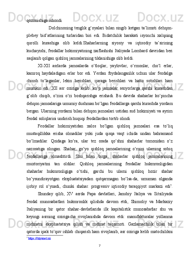 qozonishiga ishondi. 
Dolchinoning   tenglik   g‘oyalari   bilan   singib   ketgan   ta’limoti   dehqon-
plebey   bid’atlarining   turlaridan   biri   edi.   Bidatchilik   harakati   isyonchi   xalqning
qurolli   kurashiga   olib   keldi.Shaharlarning   siyosiy   va   iqtisodiy   ta’sirining
kuchayishi, feodallar hokimiyatining zaiflashishi  Italiyada Lombard davridan beri
saqlanib qolgan qishloq jamoalarining tiklanishiga olib keldi. 
XI-XII   asrlarda   jamoalarda   o‘tloqlar,   yaylovlar,   o‘rmonlar,   cho‘l   erlar,
kamroq   haydaladigan   erlar   bor   edi.   Yerdan   foydalanganlik   uchun   ular   feodalga
chinsh   to laganlar,   lekin   berishlari,   ijaraga   berishlari   va   hatto   sotishlari   hamʻ
mumkin   edi.   XII   asr   oxiriga   kelib.   ko‘p   jamoalar   senyorlarga   qarshi   kurashdan
g‘olib   chiqib,   o‘zini   o‘zi   boshqarishga   erishadi.   Bu   davrda   shaharlar   ko‘pincha
dehqon jamoalariga umumiy dushman bo‘lgan feodallarga qarshi kurashda yordam
bergan. Ularning yordami bilan dehqon jamoalari ustidan sud hokimiyati va ayrim
feodal soliqlarini undirish huquqi feodallardan tortib olindi. 
Feodallar   hokimiyatidan   xalos   bo‘lgan   qishloq   jamoalari   esa   to‘liq
mustaqillikka   erisha   olmadilar   yoki   juda   qisqa   vaqt   ichida   undan   bahramand
bo‘lmadilar.   Qoidaga   ko‘ra,   ular   tez   orada   qo‘shni   shaharlar   tomonidan   o‘z
nazoratiga   olingan.   Shahar,   go‘yo   qishloq   jamoalarining   o‘rnini   ularning   sobiq
feodallariga   almashtirdi.   Shu   bilan   birga,   shaharlar   qishloq   jamoalarining
muxtoriyatini   tan   oldilar.   Qishloq   jamoalarining   feodallar   hukmronligidan
shaharlar   hukmronligiga   o‘tishi,   garchi   bu   ularni   qishloq   hozir   shahar
bo‘ysundirayotgan   ekspluatatsiyadan   qutqarmagan   bo‘lsa-da,   umuman   olganda
ijobiy   rol   o‘ynadi,   chunki   shahar.   progressiv   iqtisodiy   taraqqiyot   markazi   edi 5
.
Shunday   qilib,   XV   asrda   Papa   davlatlari,   Janubiy   Italiya   va   Sitsiliyada
feodal   munosabatlari   hukmronlik   qilishda   davom   etdi,   Shimoliy   va   Markaziy
Italiyaning   bir   qator   shahar-davlatlarida   ilk   kapitalistik   munosabatlar   shu   va
keyingi   asrning   oxirigacha   rivojlanishda   davom   etdi:   manufakturalar   yollanma
mehnatni   ekspluatatsiya   qilish   va   mehnat   taqsimoti.   Gazlamachilik   bilan   bir
qatorda ipak to‘quv ishlab chiqarish ham rivojlanib, asr oxiriga kelib matochilikni
5
  https:///ziyonet.uz
7 