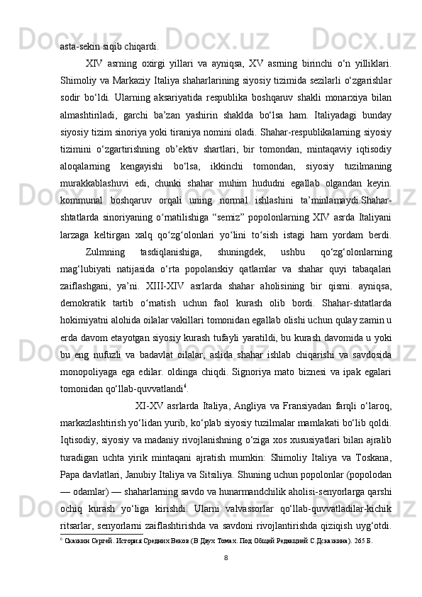 asta-sekin siqib chiqardi.
XIV   asrning   oxirgi   yillari   va   ayniqsa,   XV   asrning   birinchi   o‘n   yilliklari.
Shimoliy va Markaziy Italiya shaharlarining siyosiy tizimida sezilarli o‘zgarishlar
sodir   bo‘ldi.   Ularning   aksariyatida   respublika   boshqaruv   shakli   monarxiya   bilan
almashtiriladi,   garchi   ba’zan   yashirin   shaklda   bo‘lsa   ham.   Italiyadagi   bunday
siyosiy tizim sinoriya yoki tiraniya nomini oladi. Shahar-respublikalarning siyosiy
tizimini   o‘zgartirishning   ob’ektiv   shartlari,   bir   tomondan,   mintaqaviy   iqtisodiy
aloqalarning   kengayishi   bo‘lsa,   ikkinchi   tomondan,   siyosiy   tuzilmaning
murakkablashuvi   edi,   chunki   shahar   muhim   hududni   egallab   olgandan   keyin.
kommunal   boshqaruv   orqali   uning   normal   ishlashini   ta’minlamaydi.Shahar-
shtatlarda   sinoriyaning   o rnatilishiga   “semiz”   popolonlarning   XIV   asrda   Italiyaniʻ
larzaga   keltirgan   xalq   qo zg olonlari   yo lini   to sish   istagi   ham   yordam   berdi.
ʻ ʻ ʻ ʻ
Zulmning   tasdiqlanishiga,   shuningdek,   ushbu   qo‘zg‘olonlarning
mag‘lubiyati   natijasida   o‘rta   popolanskiy   qatlamlar   va   shahar   quyi   tabaqalari
zaiflashgani,   ya’ni.   XIII-XIV   asrlarda   shahar   aholisining   bir   qismi.   ayniqsa,
demokratik   tartib   o rnatish   uchun   faol   kurash   olib   bordi.   Shahar-shtatlarda	
ʻ
hokimiyatni alohida oilalar vakillari tomonidan egallab olishi uchun qulay zamin u
erda davom etayotgan siyosiy kurash tufayli yaratildi, bu kurash davomida u yoki
bu   eng   nufuzli   va   badavlat   oilalar,   aslida   shahar   ishlab   chiqarishi   va   savdosida
monopoliyaga   ega   edilar.   oldinga   chiqdi.   Signoriya   mato   biznesi   va   ipak   egalari
tomonidan qo‘llab-quvvatlandi 6
. 
XI-XV   asrlarda   Italiya,   Angliya   va   Fransiyadan   farqli   o‘laroq,
markazlashtirish yo‘lidan yurib, ko‘plab siyosiy tuzilmalar mamlakati bo‘lib qoldi.
Iqtisodiy, siyosiy va madaniy rivojlanishning o‘ziga xos xususiyatlari bilan ajralib
turadigan   uchta   yirik   mintaqani   ajratish   mumkin:   Shimoliy   Italiya   va   Toskana,
Papa davlatlari, Janubiy Italiya va Sitsiliya. Shuning uchun popolonlar (popolodan
— odamlar) — shaharlarning savdo va hunarmandchilik aholisi-senyorlarga qarshi
ochiq   kurash   yo‘liga   kirishdi.   Ularni   valvassorlar   qo‘llab-quvvatladilar-kichik
ritsarlar,  senyorlarni   zaiflashtirishda  va  savdoni   rivojlantirishda   qiziqish  uyg‘otdi.
6
  Сказкин Сергей. История Средних Веков (В Двух Томах. Под Общей Редакцией С.Дсказкина).  265  Б .
8 