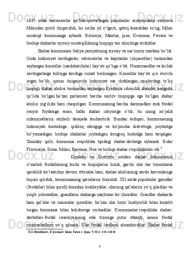 1035   yilda   valvassorlar   qo‘llab-quvvatlagan   popolanlar   arxiyepiskop   senyorni
Milandan   quvib  chiqarishdi,   bir   necha   yil   o‘tgach,   qattiq  kurashdan   so‘ng,   Milan
mustaqil   kommunaga   aylandi.   Boloniya,   Mantua,   pisa,   Kremona,   Ferrara   va
boshqa shaharlar siyosiy mustaqillikning huquqiy tan olinishiga erishdilar.
Shahar kommunasi Italiya jamiyatining siyosiy va ma’muriy markazi bo‘ldi.
Unda   hokimiyat   savdogarlar,   valvassorlar   va   kapitanlar   (olijanoblar)   tomonidan
saylangan konsullar (maslahatchilar) hay’ati qo‘liga o‘tdi. Hunarmandlar va kichik
savdogarlarga   kollejga   kirishga   ruxsat   berilmagan.   Konsullar   hay’ati   ijro   etuvchi
organ   bo‘lib,   qonun   chiqaruvchi   hokimiyat   esa   cheklangan   miqdordagi   to‘liq
huquqli shahar aholisi tomonidan saylangan Kredenza ishonchli shaxslar kengashi
qo‘lida   bo‘lgan.ba’zan   parlament   barcha   saylov   huquqiga   ega   bo‘lgan   shahar
aholisi   yig‘ilishi   ham   chaqirilgan.   Kommunaning   barcha   daromadlari   endi   feodal
senyor   foydasiga   emas,   balki   shahar   ixtiyoriga   o‘tdi,   bu   uning   xo‘jalik
imkoniyatlarini   sezilarli   darajada   kuchaytirdi.   Bundan   tashqari,   kommunaning
hokimiyati   kontadoga,   qishloq   okrugiga   va   ko‘pincha   distrettoga,   poytaxtga
bo‘ysunadigan   boshqa   shaharlar   joylashgan   kengroq   hududga   ham   tarqalgan.
Shunday   qilib,   kommuna   respublika   tipidagi   shahar-davlatga   aylanadi.   Bular
Florensiya, Siena, Milan, Ravenna, Pisa va boshqa shahar respublikalari edi. 7
Kontado   va   Distretto   ustidan   shahar   hokimiyatini
o‘rnatish   feodallarning   kuchi   va   huquqlarini   buzdi,   garchi   ular   har   tomonlama
qarshilik ko‘rsatishni davom ettirsalar ham, shahar aholisining savdo karvonlariga
hujum   qilishdi,   kommunaning   qarorlarini   buzishdi.   XII   asrda.popolanlar   grandlar
(feodallar) bilan qurolli kurashni boshlaydilar, ularning qal’alarini yo‘q qiladilar va
yoqib yuboradilar, grandlarni shaharga majburan ko‘chiradilar. Grandlar shaharda
ham   qal’alar   va   minoralar   quradilar,   ba’zan   ular   hozir   hushyorlik   bilan   kuzatib
turgan   kommuna   bilan   kelishuvga   erishadilar.   Kommunalar-respublika   shahar-
davlatlari-feodal   ierarxiyasining   eski   tizimiga   putur   etkazdi,   ammo   feodal
munosabatlarni   yo‘q   qilmadi.   Ular   feodal   lordlarni   almashtirdilar.   Shahar   feodal
7
  E.Z.Nuriddinov, E.Qosimov Jahon Tarixi 1-Qism T-2013. 428-430 B.
9 