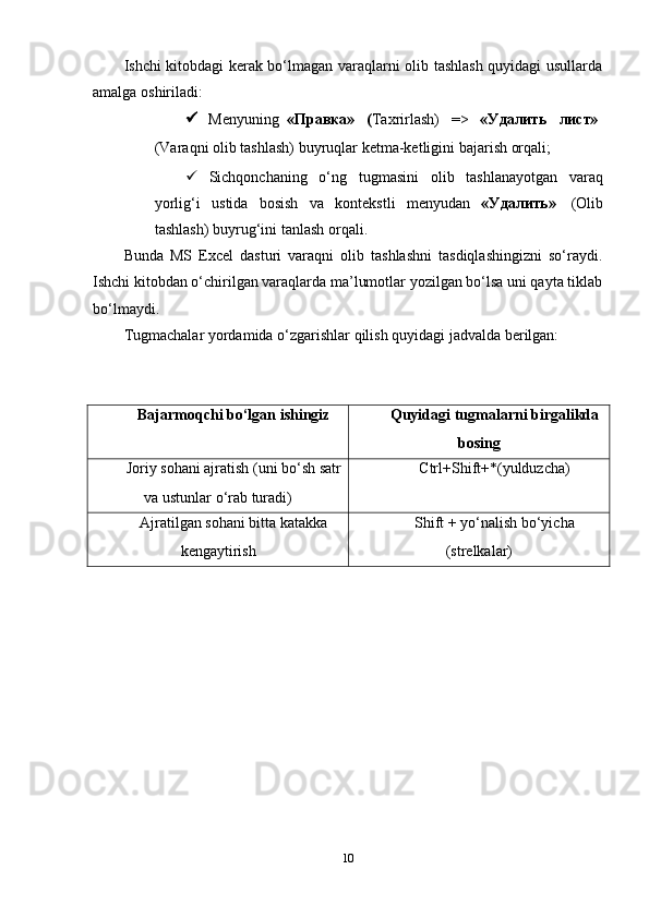 Ishchi kitobdagi kerak bo‘lmagan varaqlarni olib tashlash quyidagi usullarda
amalga   oshiriladi:
 Menyuning   «Правка»     ( Taxrirlash)     =>     «Удалить     лист»
(Varaqni   olib   tashlash)   buyruqlar   ketma-ketligini   bajarish   orqali;
 Sichqonchaning   o‘ng   tugmasini   olib   tashlanayotgan   varaq
yorlig‘i   ustida   bosish   va   kontekstli   menyudan   «Удалить»   (Olib
tashlash)   buyrug‘ini   tanlash   orqali.
Bunda   MS   Excel   dasturi   varaqni   olib   tashlashni   tasdiqlashingizni   so‘raydi.
Ishchi kitobdan o‘chirilgan varaqlarda ma’lumotlar yozilgan bo‘lsa uni qayta tiklab
bo‘lmaydi.
Тugmachalar   yordamida   o‘zgarishlar   qilish   quyidagi   jadvalda   berilgan:
Bajarmoqchi   bo‘lgan   ishingiz Quyidagi   tugmalarni   birgalikda
bosing
Joriy   sohani   ajratish   (uni   bo‘sh   satr
va   ustunlar   o‘rab   turadi) Ctrl+Shift+*(yulduzcha)
Ajratilgan   sohani   bitta   katakka
kengaytirish Shift   +   yo‘nalish   bo‘yicha
(strelkalar)
10 