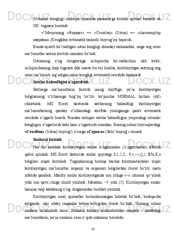 (Ustunlar   kengligi)   muloqot   oynasida   parametrga   kerakli   qiymat   beriladi   va
OK   tugmasi bosiladi.
 Menyuning   «Формат»   =>   «Столбец»   (Ustun)   =>   «Автоподбор
ширины»   (Kenglikni   avtomatik   tanlash)   buyrug‘ini bajarish.
Bunda ajratib ko‘rsatilgan ustun kengligi shunday tanlanadiki, unga eng uzun
ma’lumotlar   satrini   kiritish mumkin   bo‘ladi.
Ustunning   o‘ng   chegarasiga   sichqoncha   ko‘rsatkichini   olib   kelib,
sichqonchaning chap tugmasi ikki marta tez-tez bosilsa, kiritilayotgan satrning eng
uzun   ma’lumoti   sig‘adigan ustun   kengligi   avtomatik ravishda   tanlanadi.
Satrlar   balandligini   o’zgartirish
Satrlarga   ma’lumotlarni   kiritish   uning   shriftiga,   ya’ni   kiritilayotgan
belgilarning   o‘lchamiga   bog‘liq   bo‘lib,   ko‘pincha   NORMAL   bichim   (stil)
ishlatiladi.   MS   Excel   dasturida   satrlarning   balandligi   kiritilayotgan
ma’lumotlarning   qanday   o‘lchamdagi   shriftda   yozilganiga   qarab   avtomatik
ravishda  o‘zgarib boradi. Bundan tashqari  satrlar  balandligini yuqoridagi ustunlar
kengligini   o‘zgartirish   kabi   ham   o‘zgartirish mumkin.   Buning   uchun   buyruqlardagi
«Столбец»   (Ustun)   buyrug‘i   o‘rniga   «Строка»   (Satr)   buyrug‘i   olinadi.
Sonlarni   kiritish
Har   bir   katakka   kiritilayotgan   sonlar   o‘zgarmaslar   (o`zgarmaslar)   sifatida
qabul   qilinadi.   MS   Excel   dasturida   sonlar   quyidagi   0,1,2,3,...9,+,—,(),/,   $,%,E,e
belgilari   orqali   kiritiladi.   Тugmalarning   boshqa   barcha   kombinatsiyalari   orqali
kiritilayotgan   ma’lumotlar   raqamli   va   raqamsiz   belgilardan   iborat   bo‘lib,   matn
sifatida qaraladi.  Manfiy  sonlar  kiritilayotganda  son  oldiga  «–» ishorasi  qo‘yiladi
yoki   son   qavs   ichiga   olinib   yoziladi.   Masalan,   –5   yoki   (5).   Kiritilayotgan   sonlar
hamma   vaqt   katakning o‘ng   chegarasidan   boshlab yoziladi.
Kiritilayotgan   sonli   qiymatlar   bichimlanmagan   holatda   bo‘ladi,   boshqacha
aytganda,   ular   oddiy   raqamlar   ketma-ketligidan   iborat   bo‘ladi.   Shuning   uchun
sonlarni   bichimlash   zarur.   Sonlarni   bunday   bichimlashdan   maqsad   –   katakdagi
ma’lumotlarni,   ya’ni sonlarni   oson o‘qish   imkonini   berishdir.
13